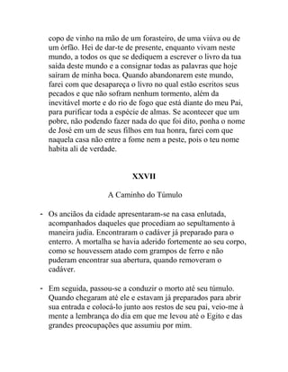 copo de vinho na mão de um forasteiro, de uma viúva ou de
um órfão. Hei de dar-te de presente, enquanto vivam neste
mundo, a todos os que se dediquem a escrever o livro da tua
saída deste mundo e a consignar todas as palavras que hoje
saíram de minha boca. Quando abandonarem este mundo,
farei com que desapareça o livro no qual estão escritos seus
pecados e que não sofram nenhum tormento, além da
inevitável morte e do rio de fogo que está diante do meu Pai,
para purificar toda a espécie de almas. Se acontecer que um
pobre, não podendo fazer nada do que foi dito, ponha o nome
de José em um de seus filhos em tua honra, farei com que
naquela casa não entre a fome nem a peste, pois o teu nome
habita ali de verdade.
XXVII
A Caminho do Túmulo
- Os anciãos da cidade apresentaram-se na casa enlutada,
acompanhados daqueles que procediam ao sepultamento à
maneira judia. Encontraram o cadáver já preparado para o
enterro. A mortalha se havia aderido fortemente ao seu corpo,
como se houvessem atado com grampos de ferro e não
puderam encontrar sua abertura, quando removeram o
cadáver.
- Em seguida, passou-se a conduzir o morto até seu túmulo.
Quando chegaram até ele e estavam já preparados para abrir
sua entrada e colocá-lo junto aos restos de seu pai, veio-me à
mente a lembrança do dia em que me levou até o Egito e das
grandes preocupações que assumiu por mim.
 