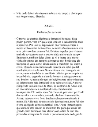 - Não pude deixar de atirar-me sobre o seu corpo e chorar por
um longo tempo, dizendo:
XXVIII
Exclamações de Jesus
- Ó morte, de quantas lágrimas e lamentos és causa! Esse
poder, porém, vem d'Aquele que tem sob o seu domínio todo
o universo. Por isso tal reprovação não vai tanto contra a
morte senão contra Adão e Eva. A morte não atua nunca sem
uma prévia ordem de meu Pai. Existem aqueles que viveram
mais de novecentos anos e outros ainda muito mais tempo.
Entretanto, nenhum deles disse: eu vi a morte ou a morte
vinha de tempos em tempos atormentar-me. Senão que ela
traz uma só vez a dor e, ainda assim, é meu bom Pai quem a
envia. Quando vem em busca do homem, ela sabe que tal
resolução provém do céu. Se a sentença vem carregada de
raiva, a morte também se manifesta colérica para cumprir sua
incumbência, pegando a alma do homem e entregando-a ao
seu Senhor. A morte não tem atribuições para atirar o homem
ao inferno nem para introduzí-lo no reino celestial. A morte
cumpre de fato a missão de Deus, ao contrário de Adão, que
ao não submeter-se à vontade divina, cometeu uma
transgressão. Ele irritou meu Pai contra si, por haver preferido
dar ouvidos a sua mulher, antes de obedecer à sua missão.
Assim, todo ser vivo ficou implacavelmente condenado à
morte. Se Adão não houvesse sido desobediente, meu Pai não
o teria castigado com esta terrível sina. O que impede agora
que eu faça uma oração ao meu bom Pai para que envie um
grande carro luminoso para elevar José, a fim de que não
prove das amarguras da morte e que o transporte ao lugar de
 