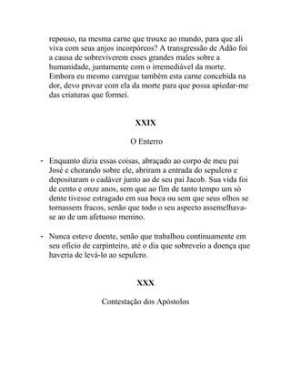 repouso, na mesma carne que trouxe ao mundo, para que ali
viva com seus anjos incorpóreos? A transgressão de Adão foi
a causa de sobreviverem esses grandes males sobre a
humanidade, juntamente com o irremediável da morte.
Embora eu mesmo carregue também esta carne concebida na
dor, devo provar com ela da morte para que possa apiedar-me
das criaturas que formei.
XXIX
O Enterro
- Enquanto dizia essas coisas, abraçado ao corpo de meu pai
José e chorando sobre ele, abriram a entrada do sepulcro e
depositaram o cadáver junto ao de seu pai Jacob. Sua vida foi
de cento e onze anos, sem que ao fim de tanto tempo um só
dente tivesse estragado em sua boca ou sem que seus olhos se
tornassem fracos, senão que todo o seu aspecto assemelhava-
se ao de um afetuoso menino.
- Nunca esteve doente, senão que trabalhou continuamente em
seu ofício de carpinteiro, até o dia que sobreveio a doença que
haveria de levá-lo ao sepulcro.
XXX
Contestação dos Apóstolos
 