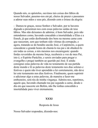 Quando nós, os apóstolos, ouvimos tais coisas dos lábios de
nosso Salvador, pusemo-nos em pé, cheios de prazer e passamos
a adorar suas mãos e seus pés, dizendo com o êxtase da alegria:
- Damos-te graças, nosso Senhor e Salvador, por te haveres
dignado a presentear-nos com essas palavras saídas de teus
lábios. Mas não deixamos de admirar, ó bom Salvador, pois não
entendemos como, havendo concedido a imortalidade a Elias e a
Enoch, já que estão desfrutando dos bens na mesma carne com
que nasceram, sem que tenham sido vítimas da corrupção, e
agora, tratando-se do bendito ancião José, o Carpinteiro, a quem
concedeste a grande honra de chamá-lo teu pai e de obedecê-lo
em todas as coisas, a nós mesmos nos encarregaste: quando
fordes revestidos da mesma força, recebereis a voz de meu Pai,
isto é, o Espírito Paráclito, e sereis enviados para pregar o
evangelho e pregai também ao querido pai José. E ainda:
consignai estas palavras de vida no testamento de sua partida
deste mundo e lê as palavras deste testamento nos dias solenes e
festivos e quem não tiver aprendido a ler corretamente, não deve
ler este testamento nos dias festivos. Finalmente, quem suprimir
o adicionar algo a estas palavras, de maneira a fazer-me
embusteiro, será réu de minha vingança. Admira-nos, repetimos,
aquele que, havendo chamado teu pai segundo a carne, desde o
dia em que nasceste em Belém, não lhe tenhas concedido a
imortalidade para viver eternamente.
XXXI
Resposta de Jesus
Nosso Salvador respondeu, dizendo-nos:
 