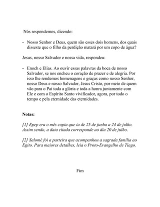 Nós respondemos, dizendo:
- Nosso Senhor e Deus, quem são esses dois homens, dos quais
disseste que o filho da perdição matará por um copo de água?
Jesus, nosso Salvador e nossa vida, respondeu:
- Enoch e Elias. Ao ouvir essas palavras da boca de nosso
Salvador, se nos encheu o coração de prazer e de alegria. Por
isso lhe rendemos homenagens e graças como nosso Senhor,
nosso Deus e nosso Salvador, Jesus Cristo, por meio de quem
vão para o Pai toda a glória e toda a honra juntamente com
Ele e com o Espírito Santo vivificador, agora, por todo o
tempo e pela eternidade das eternidades.
Notas:
[1] Epep era o mês copta que ia de 25 de junho a 24 de julho.
Assim sendo, a data citada corresponde ao dia 20 de julho.
[2] Salomé foi a parteira que acompanhou a sagrada família ao
Egito. Para maiores detalhes, leia o Proto-Evangelho de Tiago.
Fim
 