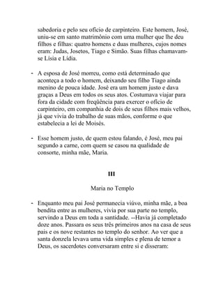 sabedoria e pelo seu ofício de carpinteiro. Este homem, José,
uniu-se em santo matrimônio com uma mulher que lhe deu
filhos e filhas: quatro homens e duas mulheres, cujos nomes
eram: Judas, Josetos, Tiago e Simão. Suas filhas chamavam-
se Lísia e Lídia.
- A esposa de José morreu, como está determinado que
aconteça a todo o homem, deixando seu filho Tiago ainda
menino de pouca idade. José era um homem justo e dava
graças a Deus em todos os seus atos. Costumava viajar para
fora da cidade com freqüência para exercer o ofício de
carpinteiro, em companhia de dois de seus filhos mais velhos,
já que vivia do trabalho de suas mãos, conforme o que
estabelecia a lei de Moisés.
- Esse homem justo, de quem estou falando, é José, meu pai
segundo a carne, com quem se casou na qualidade de
consorte, minha mãe, Maria.
III
Maria no Templo
- Enquanto meu pai José permanecia viúvo, minha mãe, a boa
bendita entre as mulheres, vivia por sua parte no templo,
servindo a Deus em toda a santidade. --Havia já completado
doze anos. Passara os seus três primeiros anos na casa de seus
pais e os nove restantes no templo do senhor. Ao ver que a
santa donzela levava uma vida simples e plena de temor a
Deus, os sacerdotes conversaram entre si e disseram:
 