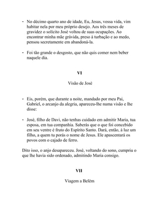 - No décimo quarto ano de idade, Eu, Jesus, vossa vida, vim
habitar nela por meu próprio desejo. Aos três meses de
gravidez o solícito José voltou de suas ocupações. Ao
encontrar minha mãe grávida, preso à turbação e ao medo,
pensou secretamente em abandoná-la.
- Foi tão grande o desgosto, que não quis comer nem beber
naquele dia.
VI
Visão de José
- Eis, porém, que durante a noite, mandado por meu Pai,
Gabriel, o arcanjo da alegria, apareceu-lhe numa visão e lhe
disse:
- José, filho de Davi, não tenhas cuidado em admitir Maria, tua
esposa, em tua companhia. Saberás que o que foi concebido
em seu ventre é fruto do Espírito Santo. Dará, então, à luz um
filho, a quem tu porás o nome de Jesus. Ele apascentará os
povos com o cajado de ferro.
Dito isso, o anjo desapareceu. José, voltando do sono, cumpriu o
que lhe havia sido ordenado, admitindo Maria consigo.
VII
Viagem a Belém
 