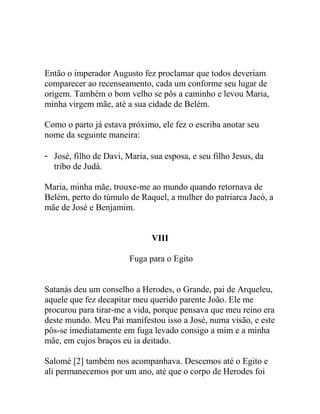 Então o imperador Augusto fez proclamar que todos deveriam
comparecer ao recenseamento, cada um conforme seu lugar de
origem. Também o bom velho se pôs a caminho e levou Maria,
minha virgem mãe, até a sua cidade de Belém.
Como o parto já estava próximo, ele fez o escriba anotar seu
nome da seguinte maneira:
- José, filho de Davi, Maria, sua esposa, e seu filho Jesus, da
tribo de Judá.
Maria, minha mãe, trouxe-me ao mundo quando retornava de
Belém, perto do túmulo de Raquel, a mulher do patriarca Jacó, a
mãe de José e Benjamim.
VIII
Fuga para o Egito
Satanás deu um conselho a Herodes, o Grande, pai de Arqueleu,
aquele que fez decapitar meu querido parente João. Ele me
procurou para tirar-me a vida, porque pensava que meu reino era
deste mundo. Meu Pai manifestou isso a José, numa visão, e este
pôs-se imediatamente em fuga levado consigo a mim e a minha
mãe, em cujos braços eu ia deitado.
Salomé [2] também nos acompanhava. Descemos até o Egito e
ali permanecemos por um ano, até que o corpo de Herodes foi
 