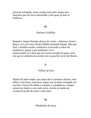 presa da corrupção, como castigo justo pelo sangue dos
inocentes que ele havia derramado e dos quais já nem se
lembrava.
IX
Retorno à Galiléia
Quando o iníquo Herodes deixou de existir, voltamos a Israel e
fomos viver em uma vila da Galiléia chamada Nazaré. Meu pai
José, o bendito ancião, continuava exercendo o ofício de
carpinteiro, graças a que podíamos viver.
Jamais poder-se-á dizer que ele comeu seu pão de graça, mais
sim que se conduzia de acordo com o prescrito na lei de Moisés.
X
Velhice de José
Depois de tanto tempo, seu corpo não se mostrava doente, nem
tinha a vista fraca, nem havia sequer um só dente estragado em
sua boca. Nunca lhe faltou a sensatez e a prudência e sempre
conservou intacto o seu sadio juízo, mesmo já sendo um
venerável ancião de cento e onze anos.
XI
Obediência de Jesus
 