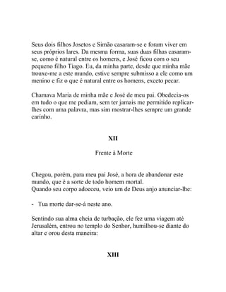 Seus dois filhos Josetos e Simão casaram-se e foram viver em
seus próprios lares. Da mesma forma, suas duas filhas casaram-
se, como é natural entre os homens, e José ficou com o seu
pequeno filho Tiago. Eu, da minha parte, desde que minha mãe
trouxe-me a este mundo, estive sempre submisso a ele como um
menino e fiz o que é natural entre os homens, exceto pecar.
Chamava Maria de minha mãe e José de meu pai. Obedecia-os
em tudo o que me pediam, sem ter jamais me permitido replicar-
lhes com uma palavra, mas sim mostrar-lhes sempre um grande
carinho.
XII
Frente à Morte
Chegou, porém, para meu pai José, a hora de abandonar este
mundo, que é a sorte de todo homem mortal.
Quando seu corpo adoeceu, veio um de Deus anjo anunciar-lhe:
- Tua morte dar-se-á neste ano.
Sentindo sua alma cheia de turbação, ele fez uma viagem até
Jerusalém, entrou no templo do Senhor, humilhou-se diante do
altar e orou desta maneira:
XIII
 