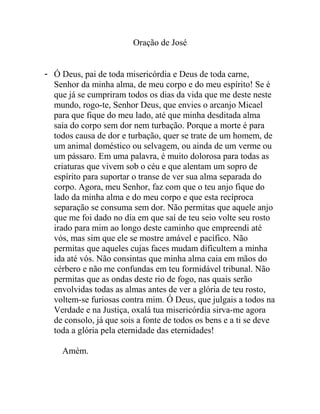 Oração de José
- Ó Deus, pai de toda misericórdia e Deus de toda carne,
Senhor da minha alma, de meu corpo e do meu espírito! Se é
que já se cumpriram todos os dias da vida que me deste neste
mundo, rogo-te, Senhor Deus, que envies o arcanjo Micael
para que fique do meu lado, até que minha desditada alma
saia do corpo sem dor nem turbação. Porque a morte é para
todos causa de dor e turbação, quer se trate de um homem, de
um animal doméstico ou selvagem, ou ainda de um verme ou
um pássaro. Em uma palavra, é muito dolorosa para todas as
criaturas que vivem sob o céu e que alentam um sopro de
espírito para suportar o transe de ver sua alma separada do
corpo. Agora, meu Senhor, faz com que o teu anjo fique do
lado da minha alma e do meu corpo e que esta recíproca
separação se consuma sem dor. Não permitas que aquele anjo
que me foi dado no dia em que saí de teu seio volte seu rosto
irado para mim ao longo deste caminho que empreendi até
vós, mas sim que ele se mostre amável e pacífico. Não
permitas que aqueles cujas faces mudam dificultem a minha
ida até vós. Não consintas que minha alma caia em mãos do
cérbero e não me confundas em teu formidável tribunal. Não
permitas que as ondas deste rio de fogo, nas quais serão
envolvidas todas as almas antes de ver a glória de teu rosto,
voltem-se furiosas contra mim. Ó Deus, que julgais a todos na
Verdade e na Justiça, oxalá tua misericórdia sirva-me agora
de consolo, já que sois a fonte de todos os bens e a ti se deve
toda a glória pela eternidade das eternidades!
Amém.
 