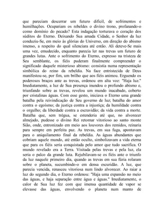 que pareciam descerrar um futuro difícil, de sofrimentos e
humilhações. Ocupariam os rebeldes o divino trono, profanando-o
como domínio do pecado? Esta indagação torturava o coração dos
súditos do Eterno. Deixando Sua amada Cidade, o Senhor da luz
conduziu-Se, em meio às glórias do Universo, em direção do abismo
imenso, a respeito do qual silenciara até então. Ali deteve-Se mais
uma vez, emudecido, enquanto parecia ler nas trevas um futuro de
grandes lutas. Ante o sofrimento do Eterno, expresso na tristeza de
Seu semblante, os fiéis puderam finalmente compreender o
significado daquele misterioso abismo: consistia numa representação
simbólica do reino da rebeldia. Na face entristecida de Deus
manifestou-se, por fim, um brilho que aos fiéis animou. Erguendo os
poderosos braços ante as trevas, ordenou em alta voz: "Haja luz."
Imediatamente, a luz de Sua presença inundou o profundo abismo e,
triunfando sobre as trevas, revelou um mundo inacabado, coberto
por cristalinas águas. Com esse gesto, iniciava o Eterno uma grande
batalha pela reivindicação de Seu governo de luz; batalha do amor
contra o egoísmo; da justiça contra a injustiça; da humildade contra
o orgulho; da liberdade contra a escravidão; da vida contra a morte.
Batalha que, sem trégua, se estenderia até que, no alvorecer
almejado, pudesse o divino Rei retornar vitorioso ao santo monte
Sião, onde, entronizado em meio aos louvores dos remidos, reinaria
para sempre em perfeita paz. As trevas, em sua fuga, apontavam
para o aniquilamento final da rebeldia. As águas abundantes que
cobriam aquele mundo, até então oculto, simbolizavam a vida eterna
que para os fiéis seria conquistada pelo amor que tudo sacrifica. O
mundo revelado era a Terra. Visitada pelas trevas e pela luz, ela
seria o palco da grande luta. Rejubilavam-se os fiéis ante o triunfo
da luz naquele primeiro dia, quando as trevas em sua fúria rolaram
sobre o planeta, sucumbindo-o em densa escuridão. A luz, que
parecia vencida, renasceu vitoriosa num lindo alvorecer. Ao raiar a
luz do segundo dia, o Eterno ordenou: "Haja uma expansão no meio
das águas, e haja separação entre água e águas." Imediatamente, o
calor de Sua luz fez com que imensa quantidade de vapor se
elevasse das águas, envolvendo o planeta num manto de
 