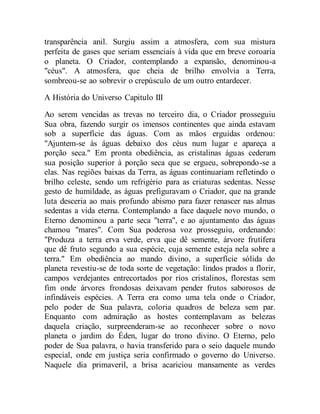 transparência anil. Surgiu assim a atmosfera, com sua mistura
perfeita de gases que seriam essenciais à vida que em breve coroaria
o planeta. O Criador, contemplando a expansão, denominou-a
"céus". A atmosfera, que cheia de brilho envolvia a Terra,
sombreou-se ao sobrevir o crepúsculo de um outro entardecer.
A História do Universo Capitulo III
Ao serem vencidas as trevas no terceiro dia, o Criador prosseguiu
Sua obra, fazendo surgir os imensos continentes que ainda estavam
sob a superfície das águas. Com as mãos erguidas ordenou:
"Ajuntem-se às águas debaixo dos céus num lugar e apareça a
porção seca." Em pronta obediência, as cristalinas águas cederam
sua posição superior à porção seca que se ergueu, sobrepondo-se a
elas. Nas regiões baixas da Terra, as águas continuariam refletindo o
brilho celeste, sendo um refrigério para as criaturas sedentas. Nesse
gesto de humildade, as águas prefiguravam o Criador, que na grande
luta desceria ao mais profundo abismo para fazer renascer nas almas
sedentas a vida eterna. Contemplando a face daquele novo mundo, o
Eterno denominou a parte seca "terra", e ao ajuntamento das águas
chamou "mares". Com Sua poderosa voz prosseguiu, ordenando:
"Produza a terra erva verde, erva que dê semente, árvore frutífera
que dê fruto segundo a sua espécie, cuja semente esteja nela sobre a
terra." Em obediência ao mando divino, a superfície sólida do
planeta revestiu-se de toda sorte de vegetação: lindos prados a florir,
campos verdejantes entrecortados por rios cristalinos, florestas sem
fim onde árvores frondosas deixavam pender frutos saborosos de
infindáveis espécies. A Terra era como uma tela onde o Criador,
pelo poder de Sua palavra, coloria quadros de beleza sem par.
Enquanto com admiração as hostes contemplavam as belezas
daquela criação, surpreenderam-se ao reconhecer sobre o novo
planeta o jardim do Éden, lugar do trono divino. O Eterno, pelo
poder de Sua palavra, o havia transferido para o seio daquele mundo
especial, onde em justiça seria confirmado o governo do Universo.
Naquele dia primaveril, a brisa acariciou mansamente as verdes
 