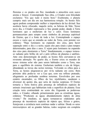 florestas e os prados em flor, inundando a atmosfera com suave
aroma e frescor. Contemplando Sua obra, o Criador com felicidade
exclamou: "Eis que tudo é muito bom." Exuberante, o planeta
cumpriu mais um dia em sua harmoniosa rotação. As hostes fiéis
agora podiam compreender melhor a importância da luz divinal. Sua
ausência havia ofuscado, naquela noite, as belezas de Sião. Nesse
novo dia, o Criador expressaria o Seu grande poder, dando à Terra
luminares que a encheriam de luz e calor. Esses luminares
permaneceriam para sempre como símbolos da presença espiritual
do Eterno, que é a fonte de toda a luz. Contemplando o espaço
escuro e vazio que se estendia ao redor da Terra, com potente voz
ordenou: "Haja luminares na expansão dos céus, para haver
separação entre o dia e a noite; sejam eles para sinais e para tempos
determinados, para dias e anos. E sejam para luminares na expansão
dos céus para alumiarem a Terra." Imediatamente, o espaço tornou-
se radiante pelo brilho do sol e pelo reflexo de planetas e satélites.
Ante esta demonstração de poder, as hostes fiéis curvaram-se em
reverente adoração. No quarto dia, o Eterno criou os mundos de
nosso sistema solar não para serem habitados como a Terra, mas
para o equilíbrio do sistema. Encheriam também o céu de fulgor,
abrandando as trevas das noites terrenas. Volvendo os olhos para a
Terra, as hostes alegraram-se por vê-la radiante em cores. Bem
próximo dela podia-se ver a Lua que, com seu reflexo prateado,
afugentaria as profundas sombras noturnas. Envolvidos por esse
cenário encantador, os filhos da luz, rejubilantes, saudaram o
alvorecer do quinto dia, que seria de muitas surpresas. O Eterno
tornaria a Terra festiva pela presença de infindáveis espécies de
animais irracionais que habitariam toda a superfície do planeta. Essa
criação teria continuidade no sexto dia. Erguendo as poderosas
mãos, o Criador, olhando primeiramente para as cristalinas águas,
ordenou: "Produzam as águas abundantemente répteis de alma
vivente." De imediato, as águas tornaram-se ondulantes pela
presença de incontáveis espécies de répteis que, felizes e gratos,
festejavam a existência num contínuo nadar e saltitar. Desde os seres
microscópicos até as grandes baleias, todos surgiram em completa
 