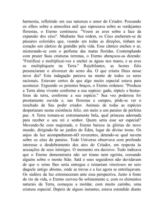 harmonia, refletindo em sua natureza o amor do Criador. Pousando
os olhos sobre a atmosfera anil que repousava sobre as verdejantes
florestas, o Eterno continuou: "Voem as aves sobre a face da
expansão dos céus". Mediante Sua ordem, os Céus encheram-se de
pássaros coloridos que, voando em todas as direções, tinham no
coração um cântico de gratidão pela vida. Esse cântico encheu o ar,
misturando-se com o perfume das matas floridas. Contemplando
com prazer Suas criaturas terrenas, o Eterno abençoou-as dizendo:
"Frutificai e multiplicai-vos e enchei as águas nos mares, e as aves
se multipliquem na Terra." Rejubilantes, as hostes fiéis
presenciaram o alvorecer do sexto dia. O que criaria Deus nesse
novo dia? Esta indagação pairava na mente de todos os seres
racionais. Estavam certos de que algo muito especial estava para
acontecer. Erguendo os potentes braços, o Eterno ordenou: "Produza
a Terra alma vivente conforme a sua espécie: gado, répteis e bestas-
feras da terra, conforme a sua espécie." Sua voz poderosa foi
prontamente ouvida e, nas florestas e campos, pôde-se ver o
resultado de Seu poder criador. Animais de todas as espécies
despertaram numa existência feliz, em meio a um paraíso de perfeita
paz. A Terra tomara-se extremamente bela, qual princesa adornada
para receber o seu rei e senhor. Quem seria esse ser especial?
Movendo-Se com majestade, o Eterno baixou às glórias do novo
mundo, dirigindo-Se ao jardim do Éden, lugar do divino trono. Os
anjos da luz acompanharam-nO reverentes, detendo-se qual nuvem
sobre os céus do paraíso. Todo Universo observava com profundo
interesse o desdobramento dos atos do Criador, em resposta às
acusações de seus inimigos. O momento era decisivo. Tudo indicava
que o Eterno demonstraria não ser tirano nem egoísta, coroando
alguém sobre o monte Sião. Satã e seus seguidores não duvidavam
de que o reino lhes seria entregue e reinariam vitoriosos no seio
daquele antigo abismo, onde as trevas e a luz agora se entrelaçavam.
Os súditos da luz estremeceram ante essa perspectiva. Junto à fonte
do rio da vida, o Eterno curvou-Se solenemente e, com os elementos
naturais da Terra, começou a moldar, com muito carinho, uma
criatura especial. Depois de alguns instantes, estava estendido diante
 