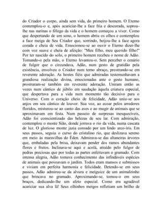 do Criador o corpo, ainda sem vida, do primeiro homem. O Eterno
contemplou-o e, após acariciar-lhe a face fria e descorada, soprou-
lhe nas narinas o fôlego da vida e o homem começou a viver. Como
que despertando de um sono, o homem abriu os olhos e contemplou
a face meiga de Seu Criador que, sorrindo, beijou-lhe a face agora
corada e cheia de vida. Emocionou-se ao ouvir o Eterno dizer-lhe
com voz suave e cheia de afeição: "Meu filho, meu querido filho!"
Por ter nascido do solo, o primeiro homem recebeu o nome de Adão.
Tomando-o pela mão, o Eterno levantou-o. Sem perceber o cenário
de fulgor que o circundava, Adão, num gesto de gratidão pela
existência, envolveu o Criador num terno abraço, prostrando-se em
reverente adoração. As hostes fiéis que admiradas testemunhavam a
grandiosa realização divina, emocionadas ante o gesto humano,
prostraram-se também em reverente adoração. Uniram então as
vozes num cântico de júbilo em saudação àquela criatura especial,
que despertava para a vida num momento tão decisivo para o
Universo. Com o coração cheio de felicidade, Adão uniu-se aos
anjos em seu cântico de louvor. Sua voz, ao ecoar pelos arredores
floridos, misturou-se ao canto das aves e ao mugir de animais que se
aproximavam em festa. Num passeio de surpresas inesquecíveis,
Adão foi conscientizado das belezas de seu lar. Com admiração,
contemplou o monte Sião, donde jorrava o rio da vida, numa cascata
de luz. O glorioso monte jazia coroado por um lindo arco-íris. Em
seus passos, seguiu o curso do cristalino rio, que deslizava sereno
em meio às maravilhas do Éden. Admirava-se das altaneiras árvores
que, embaladas pela brisa, deixavam pender dos ramos abundantes
flores e frutos. Inclinava-se aqui e acolá, atraído pelo fulgor de
pedras preciosas que por todas as partes enfeitavam o gramado. Com
intensa alegria, Adão tomava conhecimento das infindáveis espécies
de animais que povoavam o jardim. Todos eram mansos e submissos
e viviam em perfeita harmonia e felicidade. Detendo-se em seus
passos, Adão admirou-se da alvura e meiguice de um animalzinho
que brincava no gramado. Aproximando-se, tomou-o em seus
braços, dedicando-lhe um afeto especial. Como era agradável
acariciar sua alva lã! Seus olhinhos meigos refletiam um brilho de
 