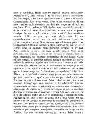 amor e humildade. Havia algo de especial naquele animalzinho.
Afetuosamente, Adão chamou-o de "cordeiro". Com o animalzinho
em seus braços, Adão olhou agradecido para o Eterno e O adorou.
Contemplando Suas alvas vestes, Seus olhos expressivos de um
amor sem par, Adão descobriu que tinha nos braços um símbolo de
seu Autor. Feliz, exclamou: "Oh, Senhor, este cordeirinho revestido
de tão branca lã, com olhar expressivo de tanto amor, se parece
Contigo. Eu quero tê-lo sempre junto a mim." Observando os
animais, Adão percebeu que eles desfrutavam de um
companheirismo especial. Via por toda parte casais felizes que
viviam um para o outro. Seus pensamentos voltaram-se para o Seu
Companheiro. Olhou ao derredor e ficou surpreso por não vê-Lo. O
Eterno havia Se ocultado propositalmente, tornando-Se invisível.
Adão sentia-se solitário em meio àquele paraíso. Com quem
partilharia sua felicidade e seu amor? Havia ali os animais, mas eles
eram irracionais, não podendo compartilhar de seus ideais. Nascia
em seu coração, ao caminhar solitário naquele entardecer, um desejo
ardente de encontrar alguém que pudesse estar sempre a seu lado.
Enquanto Adão olhava para as distantes colinas na esperança de ver
alguém, o Eterno apresentou-Se ao seu lado e disse-lhe: "Não é bom
que o homem esteja só; far-lhe-ei uma companheira." Adão ficou
feliz ao ouvir do Criador essa promessa, justamente no momento em
que tanto ansiava ter alguém para estar sempre visível a seu lado.
Tomado por um profundo sono, Adão reclinou-se no peito de seu
amoroso Criador que, com carícias, o fez adormecer. Em seu
subconsciente surgiram os primeiros sonhos coloridos: Contempla o
olhar meigo do Eterno; ouve o som harmonioso da música angelical;
descobre as maravilhas ao derredor: o monte Sião com seu arco-íris;
o rio da vida; os prados em flor; os animais que o saúdam em festa.
Repetem-se em seus sonhos as cenas que o envolveram em seu
anseio; olha ao derredor na esperança de encontrar seu companheiro,
mas não o vê. Sente-se solitário em seu sonho, e isso o faz procurar
alguém com quem possa compartilhar sua existência. Seu olhar
estende-se por campinas verdejantes, divisando ao longe colinas
floridas. Enquanto caminha esperançoso, sente a brisa mansa a
 
