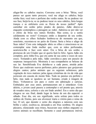 afagar-lhe os cabelos macios. Conversa com a brisa: "Brisa, você
parece ser quem tanto procuro; você me afaga os cabelos; beija
minha face; você tem o perfume das verdes matas. Se eu pudesse ver
sua face, beijá-la-ia; se eu pudesse tocar os seus cabelos, faria longas
tranças e as enfeitaria com as flores do nosso jardim!" Após
caminhar em sonho pelos prados do paraíso, Adão deteve-se
enquanto contemplava a paisagem ao redor. Admirou-se por não ver
o efeito da brisa nos ramos floridos. Mas como, se a sentia
calidamente no rosto? Começou então a despertar de seu sonho.
Ainda com os olhos fechados lembrou-se do momento em que,
sonolento, recostara-se no peito do Eterno. Seria a brisa o afago de
Suas mãos? Com esta indagação abriu os olhos e emocionou-se ao
contemplar uma linda mulher que, com as mãos perfumadas,
acariciava-lhe a face com amor. Era a brisa de seu sonho; a
promessa de um Criador que só queria fazê-lo feliz. Agora Adão era
completo, pois tinha Eva, que era carne de sua carne e ossos de seus
ossos. Tomando-a pela mão, Adão convidou-a para um passeio de
surpresas inesquecíveis. Mostraria à sua companheira as belezas de
seu lar. Sensibilizada Eva detinha-se a cada passo, atraída pelas
flores que exalavam suaves perfumes; pelos pássaros que gorjeavam
alegres cantos; pelos animais que os seguiam submissos; pela
vegetação de ricos matizes; pelas águas cristalinas do rio da vida que
jorravam em cascata do monte Sião. Tudo no paraíso era perfeito e
belo, mas nada se igualava ao ser humano, criado à imagem de
Deus. Voltaram-se um para o outro em admiração e carícias.
Embalados por esse amor, permaneceram até o entardecer. Com
deleite, o jovem casal passou a contemplar o sol poente que, através
de rosados raios, coloria o céu em lindo arrebol. Era o sexto dia que
chegava ao seu final, dando lugar às horas de um dia especial: o
sábado. Esse dia, em seu significado, seria solene para todos os
súditos do Eterno, pois seu alvorecer traria a vitória para o reino da
luz. O sol, que durante o sexto dia alegrara a natureza com seu
brilho e calor, ocultou-se, deixando-a em frias sombras. Os alegres
pássaros, silenciando seus trinos, buscavam seus ninhos enquanto os
outros animais se recolhiam. Somente o casal permaneceu imóvel,
 