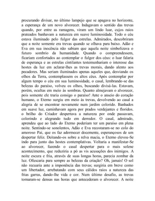 procurando divisar, no último lampejo que se apagava no horizonte,
a esperança de um novo alvorecer. Indagavam o sentido das trevas
quando, por entre as ramagens, viram um lindo luar, cujos raios
prateados banhavam a natureza em suave luminosidade. Todo o céu
estava iluminado pelo fulgor das estrelas. Admirados, descobriram
que a noite somente era trevas quando se olhava para baixo. Adão e
Eva em sua inocência não sabiam que aquela noite simbolizava o
futuro sombrio da humanidade. Quando o compreendessem,
ficariam confortados ao contemplar o fulgor dos céus: o luar falaria
de esperança e as estrelas cintilantes testemunhariam o interesse das
hostes da luz em aclarar-lhes as trevas morais, dando alento aos
pecadores. Mas seriam iluminados apenas aqueles que, desviando os
olhos da Terra, contemplassem os altos céus. Após contemplar por
algum tempo o céu em sua luminosidade, o casal, lembrando-se das
belezas do paraíso, volveu os olhos, buscando divisá-las. Estavam,
porém, ocultas em meio às sombras. Quanto almejavam o alvorecer,
pois somente ele traria consigo o paraíso! Ante o anseio do coração
humano, o Eterno surgiu em meio às trevas, devolvendo ao casal a
alegria de se encontrar novamente num jardim colorido. Banhados
em suave luz, caminhavam agora por prados verdejantes e floridos.
o brilho do Criador despertava a natureza por onde passavam,
colorindo e alegrando tudo em derredor. O casal, admirado,
aprendeu que ao lado do Eterno poderiam ter um paraíso em plena
noite. Sentindo-se sonolentos, Adão e Eva recostaram-se no colo do
amoroso Pai, que os faz adormecer docemente, esperançosos de um
despertar feliz. Deitando-os sobre a relva macia, o Eterno elevou-Se
indo para junto das hostes contemplativas. Voltaria a manifestar-Se
ao alvorecer, fazendo o casal despertar para o mais solene
acontecimento, que reduziria a pó as vis acusações dos inimigos. A
noite escura e fria, através de suas longas horas, parecia zombar da
luz. Ofuscaria para sempre as belezas da criação? Oh, jamais! O sol
não recuaria ante a imponência das trevas; surgiria em breve como
um libertador, arrebatando com seus cálidos raios a natureza das
frias garras, dando-lhe vida e cor. Num último desafio, as trevas
tornaram-se densas nas horas que antecederam o alvorecer. A noite
 