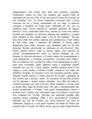 arregimentava suas forças para lutar pelo domínio usurpado.
Finalmente, surgiu no leste um lampejo que parecia falar de
esperança em um novo dia. O céu aos poucos tornou-se colorido de
um vermelho vivo. As trevas impotentes recuaram ante a força
crescente da luz e foram consumidas em sua fuga. A natureza
começou a despertar da longa noite, refletindo em seu seio os
saudosos raios. Flores abriram-se, exalando perfumes de alegria;
animais e aves, silenciados pela noite, uniram as vozes num cântico
triunfal em saudação ao alvorecer daquele dia grandioso. A negra
noite chegara ao fim, dando lugar à luz do dia sonhado - dia que
para Deus tinha um sentido especial, pois prefigurava a final vitória
de Seu reino sobre o domínio da rebeldia. O Eterno agora
despertaria Seus filhos humanos que, banhados pela luz de Sua
presença, haviam adormecido na esperança de um alvorecer feliz.
Numa marcha festiva, todas as hostes santas, com cânticos de
vitória, acompanharam-nO rumo ao paraíso banhado em luz.
Quando já estavam próximos, o Criador deteve-Se contemplando o
casal adormecido, e exclamou suavemente: "Acordem meus filhos."
Sua voz penetrou nos ouvidos de Adão e Eva, despertando-os para a
mais feliz comunhão. Quão depressa raiara a acalentada manhã,
trazendo em sua luz o doce paraíso, perdido naquela noite! Com
alegria o casal saudou o divino Criador, unindo-se aos anjos em
antífonas triunfais. O Universo vivia um momento deveras solene.
Naquela manhã festiva, o Eterno haveria de revelar a grandeza de
Seu caráter, que é justiça e amor. As acusações de que Seu governo
era de egoísmo e tirania seriam refutadas. Aos olhos de todas as
criaturas racionais do vasto Universo, Deus conduziu o jovem casal
ao monte Sião, lugar do divino trono. Ali, ante o estremecimento das
hostes emudecidas, o Criador, num gesto surpreendente, cobriu o
homem com o manto real, colocando sobre sua cabeça a coroa que
fora cobiçada por Lúcifer. Movidos por profunda gratidão pela
suprema honra conferida, Adão e Eva prostraram-se reverentes,
depondo aos pés do Criador sua coroa preciosa, em sinal de
submissão. Seguiu-se a esse gesto humano um brado de vitória que
sacudiu toda a Criação. Os filhos da luz, que por tanto tempo haviam
 