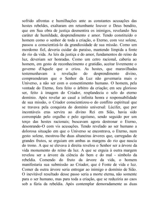 sofrido afrontas e humilhações ante as constantes acusações das
hostes rebeldes, exaltaram em retumbante louvor o Deus bendito,
que em Sua obra de justiça desmentira os inimigos, revelando Seu
caráter de humildade, desprendimento e amor. Tendo constituído o
homem como o senhor de toda a criação, o Eterno, com voz solene,
passou a conscientizá-lo da grandiosidade de sua missão. Como um
mordomo fiel, deveria cuidar do paraíso, mantendo límpida a fonte
do rio da vida. As leis da justiça e do amor, fundamentos do reino da
luz, deveriam ser honradas. Como um cetro racional, caberia ao
homem, em gesto de reconhecimento e gratidão, aceitar livremente o
governo d'Aquele que o criou. As hostes, que maravilhadas
testemunhavam a revelação do desprendimento divino,
compreenderam que o Senhor da Luz não governaria mais o
Universo, a não ser com o consentimento humano. O homem, pela
vontade do Eterno, fora feito o árbitro da criação; em seu glorioso
ser, feito à imagem do Criador, resplandecia o selo do eterno
domínio. Após revelar ao casal a infinita honra e responsabilidade
de sua missão, o Criador conscientizou-o do conflito espiritual que
se travava pela conquista do domínio universal: Lúcifer, que por
incontáveis eras servira ao divino Rei em Sião, havia sido
corrompido pelo orgulho e pelo egoísmo, sendo seguido por um
terço das hostes racionais; buscavam agora destronar o Eterno,
desonrando-O com vis acusações. Tendo revelado ao ser humano a
dolorosa situação em que o Universo se encontrava, o Eterno, num
gesto solene, mostrou-lhe duas altaneiras árvores que, carregadas de
grandes frutos, se erguiam em ambas as margens do rio que nascia
do trono. A que se elevava à direita revelou o Senhor ser a árvore da
vida monumento do reino da luz. A que se erguia à outra margem
revelou ser a árvore da ciência do bem e do mal - símbolo da
rebeldia. Comendo do fruto da árvore da vida, o homem
manifestaria sua submissão ao Criador, que é Fonte de vida e luz.
Comer da outra árvore seria entregar ao inimigo o domínio de Sião.
O inevitável resultado desse passo seria a morte eterna, não somente
para o ser humano, mas para toda a criação, que se reduziria ao caos
sob a fúria da rebeldia. Após contemplar demoradamente as duas
 