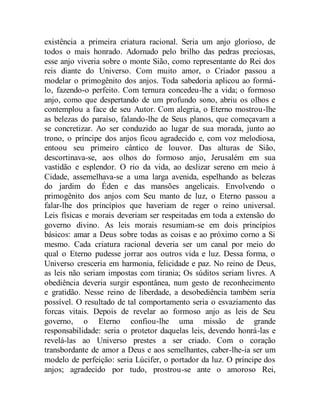 existência a primeira criatura racional. Seria um anjo glorioso, de
todos o mais honrado. Adornado pelo brilho das pedras preciosas,
esse anjo viveria sobre o monte Sião, como representante do Rei dos
reis diante do Universo. Com muito amor, o Criador passou a
modelar o primogênito dos anjos. Toda sabedoria aplicou ao formá-
lo, fazendo-o perfeito. Com ternura concedeu-lhe a vida; o formoso
anjo, como que despertando de um profundo sono, abriu os olhos e
contemplou a face de seu Autor. Com alegria, o Eterno mostrou-lhe
as belezas do paraíso, falando-lhe de Seus planos, que começavam a
se concretizar. Ao ser conduzido ao lugar de sua morada, junto ao
trono, o príncipe dos anjos ficou agradecido e, com voz melodiosa,
entoou seu primeiro cântico de louvor. Das alturas de Sião,
descortinava-se, aos olhos do formoso anjo, Jerusalém em sua
vastidão e esplendor. O rio da vida, ao deslizar sereno em meio à
Cidade, assemelhava-se a uma larga avenida, espelhando as belezas
do jardim do Éden e das mansões angelicais. Envolvendo o
primogênito dos anjos com Seu manto de luz, o Eterno passou a
falar-lhe dos princípios que haveriam de reger o reino universal.
Leis físicas e morais deveriam ser respeitadas em toda a extensão do
governo divino. As leis morais resumiam-se em dois princípios
básicos: amar a Deus sobre todas as coisas e ao próximo corno a Si
mesmo. Cada criatura racional deveria ser um canal por meio do
qual o Eterno pudesse jorrar aos outros vida e luz. Dessa forma, o
Universo cresceria em harmonia, felicidade e paz. No reino de Deus,
as leis não seriam impostas com tirania; Os súditos seriam livres. A
obediência deveria surgir espontânea, num gesto de reconhecimento
e gratidão. Nesse reino de liberdade, a desobediência também seria
possível. O resultado de tal comportamento seria o esvaziamento das
forcas vitais. Depois de revelar ao formoso anjo as leis de Seu
governo, o Eterno confiou-lhe uma missão de grande
responsabilidade: seria o protetor daquelas leis, devendo honrá-las e
revelá-las ao Universo prestes a ser criado. Com o coração
transbordante de amor a Deus e aos semelhantes, caber-lhe-ia ser um
modelo de perfeição: seria Lúcifer, o portador da luz. O príncipe dos
anjos; agradecido por tudo, prostrou-se ante o amoroso Rei,
 
