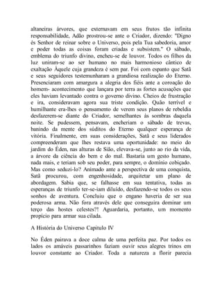 altaneiras árvores, que externavam em seus frutos tão infinita
responsabilidade, Adão prostrou-se ante o Criador, dizendo: "Digno
és Senhor de reinar sobre o Universo, pois pela Tua sabedoria, amor
e poder todas as coisas foram criadas e subsistem." O sábado,
emblema do triunfo divino, encheu-se de louvor. Todos os filhos da
luz uniram-se ao ser humano no mais harmonioso cântico de
exaltação Àquele cuja grandeza é sem par. Foi com espanto que Satã
e seus seguidores testemunharam a grandiosa realização do Eterno.
Presenciaram com amargura a alegria dos fiéis ante a coroação do
homem- acontecimento que lançara por terra as fortes acusações que
eles haviam levantado contra o governo divino. Cheios de frustração
e ira, consideravam agora sua triste condição. Quão terrível e
humilhante era-lhes o pensamento de verem seus planos de rebeldia
desfazerem-se diante do Criador, semelhantes às sombras daquela
noite. Se pudessem, pensavam, encheriam o sábado de trevas,
banindo da mente dos súditos do Eterno qualquer esperança de
vitória. Finalmente, em suas considerações, Satã e seus liderados
compreenderam que lhes restava uma oportunidade: no meio do
jardim do Éden, nas alturas de Sião, elevava-se, junto ao rio da vida,
a árvore da ciência do bem e do mal. Bastaria um gesto humano,
nada mais, e teriam sob seu poder, para sempre, o domínio cobiçado.
Mas como seduzi-lo? Animado ante a perspectiva de uma conquista,
Satã procurou, com engenhosidade, arquitetar um plano de
abordagem. Sabia que, se falhasse em sua tentativa, todas as
esperanças de triunfo ter-se-iam diluído, desfazendo-se todos os seus
sonhos de aventura. Concluiu que o engano haveria de ser sua
poderosa arma. Não fora através dele que conseguira dominar um
terço das hostes celestes?! Aguardaria, portanto, um momento
propício para armar sua cilada.
A História do Universo Capitulo IV
No Éden pairava a doce calma de uma perfeita paz. Por todos os
lados os amáveis passarinhos faziam ouvir seus alegres trinos em
louvor constante ao Criador. Toda a natureza a florir parecia
 