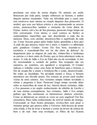 proclamar um reino de eterna alegria. Os animais em união
brincavam por toda parte, sempre submissos ao homem, o senhor
daquele paraíso encantador. Tudo era felicidade para o casal; mas
esta tornava-se mais intensa na viração daqueles dias primaveris. O
arrebol, que com sua beleza coloria o céu prenunciando as escuras
noites, anunciava-lhes também o momento da visita diária do
Eterno. Juntos, sob a luz de Sua presença, passavam longo tempo em
feliz conversação. Com ânimo, o casal contava ao Senhor as
surpreendentes maravilhas que iam descobrindo a cada dia na
natureza. Deus, com carinho, descerrava-lhes o significado de cada
ser. Como ficavam gratos pelas lindas lições aprendidas a Seus pés!
A cada dia que passava, maior era o amor, o respeito e a admiração
pelo grandioso Criador. Como Ele fora bom, trazendo-os à
existência e concedendo-lhes um lar tão cheio de delícias! Ao
despertarem para as alegrias de cada dia, vinham-lhes à lembrança
as carícias e o doce canto do Eterno, que os fazia adormecer todas as
noites. A vida de Adão e Eva no Éden não era de ociosidade. A eles
foi recomendado o cuidado do jardim. Sua ocupação não era
cansativa, ao contrário, era agradável e revigorante. O Criador
indicara o trabalho como uma fonte de benefícios para o homem, a
fim de ocupar-lhe a mente e fortalecer-lhe o corpo, desenvolvendo-
lhe todas as faculdades. Na atividade mental e física, o homem
encontrava um elevado prazer. Era comum ao jovem casal receber
visitas de seres celestes. Aos visitantes sempre tinham novidades a
relatar e perguntas a fazer. Passavam longo tempo ouvindo deles
sobre as maravilhas do reino de luz. Através desses visitantes, Adão
e Eva passaram a ter amplo conhecimento da rebelião de Lúcifer e
de suas eternas conseqüências. Aos visitantes, Adão e Eva sempre
pediam que lhes ensinassem os harmoniosos cânticos celestiais.
Como se deleitavam ao unirem as vozes ao coro angelical! Em Sua
onisciência, Deus tinha conhecimento do terrível intento do inimigo.
Convocando as Suas hostes principais, revelou-lhes com pesar o
iminente perigo que pairava sobre o Universo. Satã haveria de armar
uma cilada, a fim de levar o homem a comer da árvore da ciência do
bem e do mal. Ante essa revelação, os filhos da luz ficaram
 