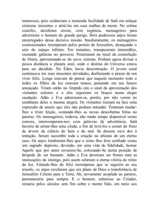 temerosos, pois conheciam a tremenda facilidade de Satã em enlaçar
criaturas inocentes e atirá-las em suas malhas de morte. No solene
concílio, decidiram enviar, com urgência, mensageiros para
advertirem o homem do grande perigo. Dois poderosos anjos foram
encarregados dessa decisiva missão. Imediatamente, os mensageiros
comissionados irromperam pelos portais de Jerusalém, alcançando o
seio do espaço infinito. Em instantes, transpuseram imensidões,
cruzando galáxias no percurso. Penetraram no túnel da constelação
de Orion, aproximando-se do novo sistema. Podiam agora divisar a
pouca distância o planeta azul, onde o destino do Universo estava
para ser decidido. No Éden, havia descontração. O jovem casal
continuava em suas inocentes atividades, desfrutando o prazer de um
viver feliz. Longe estavam de pensar que naquele momento todo o
todos os filhos da luz estavam tensos, pensando em seu futuro
ameaçado. Viram então no límpido céu o sinal da aproximação dos
visitantes celestes e a eles ergueram os braços numa alegre
saudação. Adão e Eva admiraram-se, porém, por não verem no
semblante deles a mesma alegria. Os visitantes traziam na face uma
expressão de anseio que eles não podiam entender. Tentaram mudar-
lhes a triste feição, contando-lhes as novas descobertas feitas no
paraíso. Os mensageiros, todavia, não tendo tempo disponível como
outrora, interromperam-nos com palavras de advertência. Satã
haveria de armar-lhes uma cilada, a fim de levá-los a comer do fruto
da árvore da ciência do bem e do mal. Se dessem ouvi dos à
tentação, fariam sucumbir toda a criação no abismo de um eterno
caos. Os anjos lembraram-lhes que o reino lhes fora confiado como
um sagrado depósito, devendo, em uma vida de fidelidade, honrar
Aquele que por amor esvaziou-Se, colocando-Se numa posição de
hóspede do ser humano. Adão e Eva deveriam ser firmes ante as
insinuações do inimigo, pois assim selariam a eterna vitória do reino
da luz. Falando-lhes da feliz recompensa que se seguiria ao seu
triunfo, os anjos revelaram que era plano de Deus a transferência de
Jerusalém Celeste para a Terra. Ali, novamente acoplada ao paraíso,
permaneceria para sempre. E o homem, submisso ao Criador,
reinaria pelos séculos sem fim sobre o monte Sião, em meio aos
 