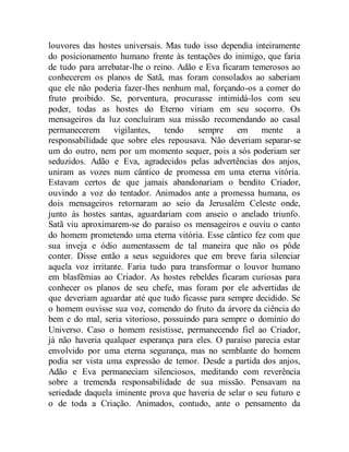 louvores das hostes universais. Mas tudo isso dependia inteiramente
do posicionamento humano frente às tentações do inimigo, que faria
de tudo para arrebatar-lhe o reino. Adão e Eva ficaram temerosos ao
conhecerem os planos de Satã, mas foram consolados ao saberiam
que ele não poderia fazer-lhes nenhum mal, forçando-os a comer do
fruto proibido. Se, porventura, procurasse intimidá-los com seu
poder, todas as hostes do Eterno viriam em seu socorro. Os
mensageiros da luz concluíram sua missão recomendando ao casal
permanecerem vigilantes, tendo sempre em mente a
responsabilidade que sobre eles repousava. Não deveriam separar-se
um do outro, nem por um momento sequer, pois a sós poderiam ser
seduzidos. Adão e Eva, agradecidos pelas advertências dos anjos,
uniram as vozes num cântico de promessa em uma eterna vitória.
Estavam certos de que jamais abandonariam o bendito Criador,
ouvindo a voz do tentador. Animados ante a promessa humana, os
dois mensageiros retornaram ao seio da Jerusalém Celeste onde,
junto às hostes santas, aguardariam com anseio o anelado triunfo.
Satã viu aproximarem-se do paraíso os mensageiros e ouviu o canto
do homem prometendo uma eterna vitória. Esse cântico fez com que
sua inveja e ódio aumentassem de tal maneira que não os pôde
conter. Disse então a seus seguidores que em breve faria silenciar
aquela voz irritante. Faria tudo para transformar o louvor humano
em blasfêmias ao Criador. As hostes rebeldes ficaram curiosas para
conhecer os planos de seu chefe, mas foram por ele advertidas de
que deveriam aguardar até que tudo ficasse para sempre decidido. Se
o homem ouvisse sua voz, comendo do fruto da árvore da ciência do
bem e do mal, seria vitorioso, possuindo para sempre o domínio do
Universo. Caso o homem resistisse, permanecendo fiel ao Criador,
já não haveria qualquer esperança para eles. O paraíso parecia estar
envolvido por uma eterna segurança, mas no semblante do homem
podia ser vista uma expressão de temor. Desde a partida dos anjos,
Adão e Eva permaneciam silenciosos, meditando com reverência
sobre a tremenda responsabilidade de sua missão. Pensavam na
seriedade daquela iminente prova que haveria de selar o seu futuro e
o de toda a Criação. Animados, contudo, ante o pensamento da
 
