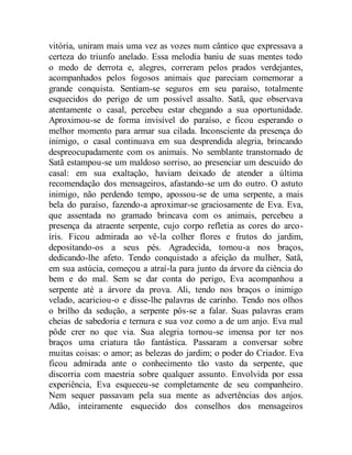 vitória, uniram mais uma vez as vozes num cântico que expressava a
certeza do triunfo anelado. Essa melodia baniu de suas mentes todo
o medo de derrota e, alegres, correram pelos prados verdejantes,
acompanhados pelos fogosos animais que pareciam comemorar a
grande conquista. Sentiam-se seguros em seu paraíso, totalmente
esquecidos do perigo de um possível assalto. Satã, que observava
atentamente o casal, percebeu estar chegando a sua oportunidade.
Aproximou-se de forma invisível do paraíso, e ficou esperando o
melhor momento para armar sua cilada. Inconsciente da presença do
inimigo, o casal continuava em sua desprendida alegria, brincando
despreocupadamente com os animais. No semblante transtornado de
Satã estampou-se um maldoso sorriso, ao presenciar um descuido do
casal: em sua exaltação, haviam deixado de atender a última
recomendação dos mensageiros, afastando-se um do outro. O astuto
inimigo, não perdendo tempo, apossou-se de uma serpente, a mais
bela do paraíso, fazendo-a aproximar-se graciosamente de Eva. Eva,
que assentada no gramado brincava com os animais, percebeu a
presença da atraente serpente, cujo corpo refletia as cores do arco-
íris. Ficou admirada ao vê-la colher flores e frutos do jardim,
depositando-os a seus pés. Agradecida, tomou-a nos braços,
dedicando-lhe afeto. Tendo conquistado a afeição da mulher, Satã,
em sua astúcia, começou a atraí-la para junto da árvore da ciência do
bem e do mal. Sem se dar conta do perigo, Eva acompanhou a
serpente até a árvore da prova. Ali, tendo nos braços o inimigo
velado, acariciou-o e disse-lhe palavras de carinho. Tendo nos olhos
o brilho da sedução, a serpente pôs-se a falar. Suas palavras eram
cheias de sabedoria e ternura e sua voz como a de um anjo. Eva mal
pôde crer no que via. Sua alegria tornou-se imensa por ter nos
braços uma criatura tão fantástica. Passaram a conversar sobre
muitas coisas: o amor; as belezas do jardim; o poder do Criador. Eva
ficou admirada ante o conhecimento tão vasto da serpente, que
discorria com maestria sobre qualquer assunto. Envolvida por essa
experiência, Eva esqueceu-se completamente de seu companheiro.
Nem sequer passavam pela sua mente as advertências dos anjos.
Adão, inteiramente esquecido dos conselhos dos mensageiros
 