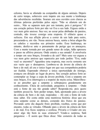 celestes, havia se afastado na companhia de alguns animais. Depois
de certo tempo, sobreveio com ímpeto em sua mente a lembrança
das advertências recebidas. Soaram em seus ouvidos com clareza as
últimas palavras proferidas pelos anjos: "Não se afastem um do
outro... Não se separem nem por um instante, pois é perigoso." O
seu coração pulsou forte por não ver Eva a seu lado. Ergueu então a
voz num grito ansioso. Sua voz, ao ecoar pelas abóbadas do paraíso,
contudo, não trouxe consigo uma resposta. O silêncio quase o
sufocou. Em sua aflição pôs-se a correr de um lado para outro,
procurando-a, em vão. Nessa ansiosa busca, sentiu a brisa afagar-lhe
os cabelos e recordou seu primeiro sonho. Essa lembrança, no
entanto, desfez-se ante o pensamento do perigo que os ameaçava.
Com a mente tomada por um grande senso de culpa, Adão apressou
o passo na aflitiva procura. Onde estaria a sua amada? A envolveria
a tempo em seus braços, livrando-a de cair? Mais uma vez ergueu a
voz num grito ansioso que repercutiu por todo jardim: "Eva, onde
você se encontra?" Aguardou uma resposta, mas ouviu somente um
eco vazio que o desesperou. Lembrou-se da árvore da ciência do
bem e do mal; ali era o único lugar em que sua companheira poderia
ser iludida. Esperando obstruir a única oportunidade do inimigo,
avançou em direção ao lugar da prova. Seu coração pulsou forte ao
contemplar ao longe a copa da árvore proibida. Com a serpente em
seus braços, Eva interrogou-a a respeito de muita coisa. Maravilhou-
se ao perceber que a serpente a sobrepujava grandemente em
conhecimento. Cheia de curiosidade, perguntou à serpente: - Onde
está a fonte de seu tão grande saber? Responda-me, pois quero
também possuí-la. Sem perder tempo, Satã, apontando para a árvore
da ciência do bem e do mal, respondeu: - Ali está a fonte de todo
meu saber. Ele conta então uma mentirosa história: disse que era
uma serpente como as demais, comendo dos frutos do paraíso.
Provando certo dia daquele fruto proibido, recebeu, como que por
encanto, todas as virtudes. Olhando para a árvore da ciência do bem
e do mal, Eva ficou surpresa e confusa. Privaria o Criador em seu
amor algo tão bom às suas criaturas?! Vendo-a surpresa, Satã
perguntou: - É assim que Deus disse: Não comereis de todas as
 