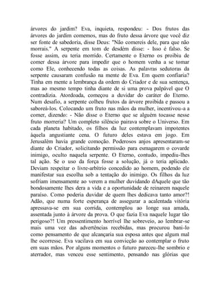 árvores do jardim? Eva, inquieta, respondeu: - Dos frutos das
árvores do jardim comemos, mas do fruto dessa árvore que você diz
ser fonte de sabedoria, disse Deus: "Não comereis dele, para que não
morrais." A serpente em tom de desdém disse: - Isso é falso. Se
fosse assim, eu teria morrido. Certamente o Eterno os proibiu de
comer dessa árvore para impedir que o homem venha a se tomar
como Ele, conhecendo todas as coisas. As palavras sedutoras da
serpente causaram confusão na mente de Eva. Em quem confiaria?
Tinha em mente a lembrança da ordem do Criador e de sua sentença,
mas ao mesmo tempo tinha diante de si uma prova palpável que O
contradizia. Atordoada, começou a duvidar do caráter do Eterno.
Num desafio, a serpente colheu frutos da árvore proibida e passou a
saboreá-los. Colocando um fruto nas mãos da mulher, incentivou-a a
comer, dizendo: - Não disse o Eterno que se alguém tocasse nesse
fruto morreria? Um completo silêncio pairava sobre o Universo. Em
cada planeta habitado, os filhos da luz contemplavam impotentes
àquela angustiante cena. O futuro deles estava em jogo. Em
Jerusalém havia grande comoção. Poderosos anjos apresentaram-se
diante do Criador, solicitando permissão para esmagarem o covarde
inimigo, oculto naquela serpente. O Eterno, contudo, impediu-lhes
tal ação. Se o uso da força fosse a solução, já o teria aplicado.
Deviam respeitar o livre-arbítrio concedido ao homem, podendo ele
manifestar sua escolha sob a tentação do inimigo. Os filhos da luz
sofriam imensamente ao verem a mulher duvidando dAquele que tão
bondosamente lhes dera a vida e a oportunidade de reinarem naquele
paraíso. Como poderia duvidar de quem lhes dedicava tanto amor?!
Adão, que numa forte esperança de assegurar a acalentada vitória
apressava-se em sua corrida, contemplou ao longe sua amada,
assentada junto à árvore da prova. O que fazia Eva naquele lugar tão
perigoso?! Um pressentimento horrível lhe sobreveio, ao lembrar-se
mais uma vez das advertências recebidas, mas procurou bani-lo
como pensamento de que alcançaria sua esposa antes que algum mal
lhe ocorresse. Eva vacilava em sua convicção ao contemplar o fruto
em suas mãos. Por alguns momentos o futuro pareceu-lhe sombrio e
aterrador, mas venceu esse sentimento, pensando nas glórias que
 