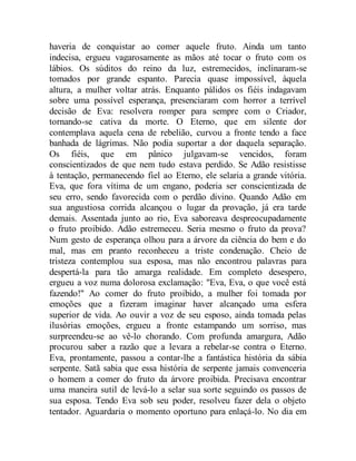 haveria de conquistar ao comer aquele fruto. Ainda um tanto
indecisa, ergueu vagarosamente as mãos até tocar o fruto com os
lábios. Os súditos do reino da luz, estremecidos, inclinaram-se
tomados por grande espanto. Parecia quase impossível, àquela
altura, a mulher voltar atrás. Enquanto pálidos os fiéis indagavam
sobre uma possível esperança, presenciaram com horror a terrível
decisão de Eva: resolvera romper para sempre com o Criador,
tornando-se cativa da morte. O Eterno, que em silente dor
contemplava aquela cena de rebelião, curvou a fronte tendo a face
banhada de lágrimas. Não podia suportar a dor daquela separação.
Os fiéis, que em pânico julgavam-se vencidos, foram
conscientizados de que nem tudo estava perdido. Se Adão resistisse
à tentação, permanecendo fiel ao Eterno, ele selaria a grande vitória.
Eva, que fora vítima de um engano, poderia ser conscientizada de
seu erro, sendo favorecida com o perdão divino. Quando Adão em
sua angustiosa corrida alcançou o lugar da provação, já era tarde
demais. Assentada junto ao rio, Eva saboreava despreocupadamente
o fruto proibido. Adão estremeceu. Seria mesmo o fruto da prova?
Num gesto de esperança olhou para a árvore da ciência do bem e do
mal, mas em pranto reconheceu a triste condenação. Cheio de
tristeza contemplou sua esposa, mas não encontrou palavras para
despertá-la para tão amarga realidade. Em completo desespero,
ergueu a voz numa dolorosa exclamação: "Eva, Eva, o que você está
fazendo!" Ao comer do fruto proibido, a mulher foi tomada por
emoções que a fizeram imaginar haver alcançado uma esfera
superior de vida. Ao ouvir a voz de seu esposo, ainda tomada pelas
ilusórias emoções, ergueu a fronte estampando um sorriso, mas
surpreendeu-se ao vê-lo chorando. Com profunda amargura, Adão
procurou saber a razão que a levara a rebelar-se contra o Eterno.
Eva, prontamente, passou a contar-lhe a fantástica história da sábia
serpente. Satã sabia que essa história de serpente jamais convenceria
o homem a comer do fruto da árvore proibida. Precisava encontrar
uma maneira sutil de levá-lo a selar sua sorte seguindo os passos de
sua esposa. Tendo Eva sob seu poder, resolveu fazer dela o objeto
tentador. Aguardaria o momento oportuno para enlaçá-lo. No dia em
 