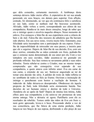 que dela comerdes, certamente morrereis. A lembrança desta
sentença deixava Adão muito aflito. A expectativa de ver sua amada
perecendo em seus braços, era demais para suportar. Esta aflição,
contudo, foi diminuindo, ao ver que ela continuava feliz e carinhosa
ao seu lado, como se nenhum mal lhe houvesse acontecido.
Aliviado, Adão voltou a sorrir, correspondendo aos afetos de sua
companheira. Rendia-se às mais doces emoções, longe de saber que
era o inimigo quem o envolvia naqueles abraços. Nesse momento de
enlevo, Eva começou a falar-lhe de sua experiência com a ciência do
bem e do mal. Falou-lhe dos tesouros da sabedoria que lhe haviam
sido abertos. Em seu novo reino, viveria muito feliz. Entretanto, essa
felicidade seria incompleta sem a participação de seu esposo. Falou-
lhe da impossibilidade de retroceder em seus passos, e insistiu para
que ele a seguisse. Depois de falar-lhe de sua decisão, Eva, com um
doce sorriso, estendeu-lhe as mãos contendo um fruto, pedindo-lhe
que o comesse numa demonstração de seu amor por ela. Com a voz
tentadora em seus ouvidos, Adão assentou-se no gramado em
profunda reflexão. Sua face tornou-se novamente pálida e suas mãos
trêmulas. Temia rebelar-se contra o Criador, mas ao mesmo tempo
compreendia que não conseguiria viver separado de sua
companheira, a quem amava com infinito amor. Eva era carne de
sua carne, a extensão de seu ser. Sentia-se angustiado ao ter de
tomar uma decisão tão séria. A palidez do rosto de Adão refletiu-se
no semblante de todos os fiéis ao Eterno. Ouviram a insinuação do
inimigo e perceberam com horror a vacilação do homem. A
indecisão de Adão deixava-os desesperados. Obedecesse ele àquela
proposta de Satã, toda felicidade seria eternamente banida. Nas
decisões do ser humano estava o destino de todo o Universo.
Atenderia ele ao apelo de Satã? Depois de intensa luta íntima, Adão
olhou para sua companheira; a ela unira-se em promessas de uma
eterna entrega. Não a deixaria só agora. Partilharia com ela os
resultados da rebelião. Tomou então das mãos de Eva um fruto e,
num gesto apressado, levou-o à boca. Procurando abafar a voz de
sua consciência, que lhe falava de uma eterna perdição, Adão
lançou-se nos braços de sua esposa, desfrutando o alto preço de sua
 