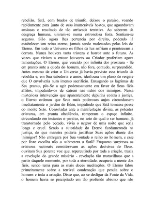 rebelião. Satã, com brados de triunfo, deixou o paraíso, voando
rapidamente para junto de suas inumeráveis hostes, que aguardavam
ansiosas o resultado de tão arriscada tentativa. Ao saberem da
desgraça humana, uniram-se numa estrondosa festa. Sentiam-se
seguros. Sião agora lhes pertencia por direito, podendo lá
estabelecer um reino eterno, jamais sendo molestados pelas leis do
Eterno. Em todo o Universo os filhos da luz sofriam e pranteavam a
derrota. Nunca houvera tanta tristeza e horror ante o futuro. As
vozes que viviam a entoar louvores ao Criador proferiam agora
lamentações. O Eterno, que vencido por infinita dor prostrara - Se
em pranto ante a queda do homem, não fora, contudo, surpreendido.
Antes mesmo de criar o Universo já havia previsto esse triunfo da
rebeldia e, em Sua sabedoria e amor, idealizara um plano de resgate
que O envolveria num imenso sacrifício. Enxugando as lágrimas de
Seu pranto, pôs-Se a agir poderosamente em favor de Seus fiéis
aflitos, impedindo-os de caírem nas mãos dos inimigos. Nessa
misteriosa intervenção que aparentemente depunha contra a justiça,
o Eterno ordenou que Seus mais poderosos anjos circundassem
imediatamente o jardim do Éden, impedindo que Satã tomasse posse
do monte Sião. Consoladas ante a manifestação divina, as potentes
criaturas, em pronta obediência, romperam o espaço infinito,
circundando em instantes o paraíso, no seio do qual o ser humano, já
transtornado pelo pecado, vivia o negror de uma noite que seria
longa e cruel. Sendo a autoridade do Eterno fundamentada na
justiça, de que maneira poderia justificar Suas ações diante dos
inimigos? Não entregara por Sua vontade o reino ao homem, e esse
por livre escolha não o submetera a Satã? Enquanto surpresas as
criaturas racionais consideravam as ações decisivas de Deus,
ouviram Sua potente voz que, repercutindo por toda a criação, trazia
a revelação do grande mistério - revelação tão maravilhosa que a
partir daquele momento, por toda a eternidade, ocuparia a mente dos
fiéis, sendo tema para as mais doces meditações. O Eterno falou
primeiramente sobre a terrível condenação que pendia sobre o
homem e toda a criação. Disse que, ao se desligar da Fonte da Vida,
o homem havia se precipitado em tão profundo abismo que não
 