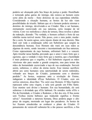 poderia ser alcançado pelo Seu braço de justiça e poder. Humilhado
e torturado pelas garras do inimigo, não restava ao homem outra
sorte além da morte - fruto doloroso de sua espontânea rebelião.
Considerando a situação humana, as hostes da luz não viam
possibilidades de triunfo. Sabiam que só o homem poderia retomar o
domínio do inimigo, devolvendo-o ao Criador. Mas o ser humano,
eternamente escravizado em sua natureza, seria incapaz de tal
vitória. Com voz melodiosa e cheia de ternura, Deus revelou o plano
da redenção, dizendo: "Na verdade, o homem colherá o fruto de sua
rebelião numa terrível morte. Não posso, com o meu poder, mudar-
lhe a sorte. Se assim agisse, seria injusto diante de meu decreto. Mas
farei cair toda a condenação sobre um Substituto que surgirá na
descendência humana. Esse Homem não trará em suas mãos as
algemas da morte, sendo inocente e incontaminado em Sua natureza.
Como representante da raça humana, enfrentará Satã e o vencerá.
Após triunfar nessa batalha, provando que o amor é mais forte que o
egoísmo, que a verdade é mais forte que a mentira, que a humildade
é mais poderosa que o orgulho, o fiel Substituto erguerá as mãos
vitoriosas não para saudar a grande conquista, mas para tomar das
mãos da humanidade escravizada a taça de sua condenação. Sorverá
assim, submisso, o cálice da eterna morte. Esse imenso sacrifício
abrirá aos seres humanos uma oportunidade de serem redimidos,
voltando aos braços do Criador, juntamente com o domínio
perdido." As hostes, surpresas ante a revelação do Eterno,
indagaram a identidade d'Esse Substituto. O Criador, com um
sorriso amoroso, disse-lhes: "Eu serei esse Homem. O Meu Espírito
repousará sobre uma virgem, e nela será gerado um Filho Santo.
Esse menino será divino e humano. Em sua humanidade, ele será
submisso à divindade que n'Ele habitará. Os remidos verão n'Ele o
Pai da Eternidade, o Criador e Redentor, o Rei dos reis. O Seu nome
será Yoshua (nome hebraico que traduzido significa o Eterno
salva)." Assumindo a natureza humana, Deus poderia pagar o alto
preço do resgate, morrendo em lugar dos pecadores. As hostes da
luz ficaram emudecidas ao conhecer o plano do Criador. O
pensamento de verem-nO submeter-Se a tão penoso sacrifício, a fim
 