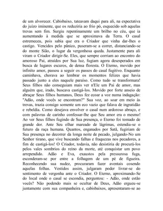 de um alvorecer. Cabisbaixo, tateavam daqui para ali, na expectativa
do juízo iminente, que os reduziria ao frio pó, esquecido sob aquelas
trevas sem fim. Surgiu repentinamente um brilho no céu, que ia
aumentando à medida que se aproximava da Terra. O casal
estremeceu, pois sabia que era o Criador que vinha dar-lhes o
castigo. Vencidos pelo pânico, puseram-se a correr, distanciando-se
do monte Sião, o lugar da vergonhosa queda. Justamente para ali
viram o Criador dirigir-Se. Eles, que sempre corriam ao encontro do
amoroso Pai, atraídos por Sua luz, fugiam agora desesperados em
busca de lugares escuros, de densa floresta. O Eterno, movido por
infinito amor, passou a seguir os passos do casal fugitivo. Enquanto
caminhava, chorava ao lembrar os momentos felizes que havia
passado junto a eles naquele paraíso. Como tudo se transformara!
Seus filhos não conseguiam mais ver n'Ele um Pai de amor, mas
alguém que, irado, buscava castigá-los. Movido por forte anseio de
abraçar Seus filhos humanos, Deus fez ecoar a voz numa indagação:
"Adão, onde vocês se encontram?" Sua voz, ao soar em meio às
trevas, trazia consigo somente um eco vazio que falava de ingratidão
e rebeldia. Como desejava envolver o casal num ardoroso abraço, e
com palavras de carinho confessar-lhe que Seu amor era o mesmo!
Ao ver Seus filhos fugindo de Sua presença, o Eterno foi tomado de
grande dor. Ante Seu olhar mareado de lágrimas, estendia-se o
futuro da raça humana. Quantos, enganados por Satã, fugiriam de
Sua presença no decorrer da longa noite de pecado, julgando-No um
Senhor tirano, que vive buscando falhas e fraquezas nos pecadores, a
fim de castigá-los! O Criador, todavia, não desistiria de procurá-los
pelos vales sombrios do reino da morte, até conquistar um povo
arrependido. Adão e Eva, exaustos pela pressurosa fuga,
esconderam-se por entre a folhagem de um pé de figueira.
Reconhecendo sua nudez, procuraram fazer aventais cosendo
aquelas folhas. Vestidos assim, julgaram poder livrar-se do
sentimento de vergonha ante o Criador. O Eterno, aproximando-Se
do local onde o casal se escondia, perguntou: - Adão, onde estão
vocês? Não podendo mais se ocultar de Deus, Adão ergueu-se
juntamente com sua companheira e, cabisbaixos, apresentaram-se ao
 