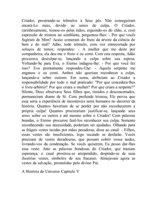 Criador, prostrando-se trêmulos a Seus pés. Não conseguiram
encará-Lo mais, devido ao senso de culpa. O Criador,
carinhosamente, tomou-os pelas mãos, erguendo-os do chão, e, com
expressão de tristeza no semblante, perguntou-lhes: - Por que vocês
fugiram de Mim? Acaso comeram do fruto da árvore da ciência do
bem e do mal? Adão, todo trêmulo, com voz entrecortada por
soluços de temor, respondeu: - A mulher que me deste por
companheira, ela deu-me o fruto e eu comi. Com esta resposta, Adão
procurava desculpar-se, lançando a culpa sobre sua esposa.
Voltando-Se para Eva, o Eterno indagou-lhe: - Por que você fez
isso? Eva prontamente respondeu-Lhe: - Aquela serpente me
enganou e eu comi. Ambos não queriam reconhecer a culpa,
lançando-a sobre outrem. Em suma, atribuíam ao Criador a
responsabilidade por todo o mal praticado: "Por que concedera-lhes
o livre-arbítrio? Por que criara a mulher? Por que criara a serpente?"
Silente, Deus observava Seus filhos que, tímidos e desconcertados,
permaneciam diante de Si. Com profunda tristeza, Ele previu que
essa seria a experiência de incontáveis seres humanos no decorrer da
história. Quantos haveriam de se perder por não reconhecerem a
própria culpa! Quantos procurariam justificar-se, lançando seus
erros sobre os outros e até mesmo sobre o Criador! Com palavras
brandas, o Eterno procurou fazê-los reconhecer sua culpa. Somente
reconhecendo sua necessidade, poderiam ser ajudados. Olhando para
as frágeis vestes tecidas por mãos pecadoras, disse ao casal: - Filhos,
essas vestes são insuficientes, logo secando se desfarão. Vocês
precisam de vestes duradouras, que possam cobrir vossa nudez,
livrando-vos da condenação. Se vocês quiserem, Eu posso dar-lhes
essa veste. Ante as palavras bondosas do Criador, que traziam
esperança, o casal prostrou-se arrependido, despindo-se de suas
ilusórias vestes, símbolos de seu fracasso. Almejavam agora as
vestes da salvação, prometidas pelo divino Pai.
A História do Universo Capitulo V
 