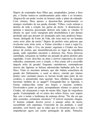 Depois de contemplar Seus filhos que, arrependidos, jaziam a Seus
pés, o Eterno tomou-os carinhosamente pelas mãos e os levantou.
Alegrava-Se em poder revelar ao homem caído o plano da redenção.
Com ternura, Deus passou a descerrar-lhes primeiramente os
amargos resultados de sua queda, dizendo: "Filhos, vocês selaram o
destino de toda a criação nas garras da morte. A desarmonia já
permeia a natureza, procurando destruir nela todas as virtudes. O
abismo no qual vocês imergiram pela desobediência é por demais
profundo para que possam ser alcançados pelo meu poderoso braço.
Assim, desligado da Fonte da Vida, não resta mais ao ser humano
outra sorte além da morte." Depois de proferir estas palavras que
revelavam uma triste sorte, o Eterno convidou o casal a segui-Lo.
Cabisbaixos, Adão e Eva, em pranto, seguiram o Criador em Seus
passos de justiça, que encaminhavam-nos ao lugar da vergonhosa
queda, onde supunham encontrar o doloroso fim. Nessa dolorosa
caminhada, soluçaram ao lembrar seu passado de glória desfeito pela
ingratidão. Como doía-lhes na alma a terrível expectativa de serem
reduzidos, juntamente com a criação, a frias cinzas sob a escuridão
daquela noite de pecado! Enquanto caminhavam, contemplavam
através das lágrimas as belezas adormecidas banhadas pela luz de
Deus. Viam os inocentes animais, que não tinham consciência da
grande dor Subitamente, o casal se deteve, vencido por intenso
pranto; seus vacilantes passos os haviam levado para junto de um
cordeiro, o animalzinho mais querido. Seus olhinhos de meiguice
haveriam também de se apagar?! Enxugando-lhes as lágrimas, o
Eterno ordenou-lhes tomar nos braços o inocente cordeiro.
Envolvendo-o junto ao peito, acompanharam silentes os passos do
Criador, até alcançarem o topo do monte Sião, lugar da vergonhosa
queda. Contemplando ali os restos dos rubros frutos, com ímpeto
lhes veio à mente a lembrança da sentença divina: "No dia em que
dela comerdes, certamente morrereis." O terrível momento chegara.
O homem culpado deveria sorver o amargo cálice da morte,
sucumbindo sem esperança. Consciente de sua perdição, o casal
percebeu, com horror, que as mãos que os trouxeram para a vida
empunhavam agora um cutelo pontiagudo de pedra. Trêmulos,
 