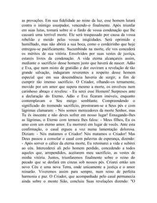 as provações. Em sua fidelidade ao reino da luz, esse homem lutará
contra o inimigo usurpador, vencendo-o finalmente. Após triunfar
em suas lutas, tomará sobre si o fardo de vossa condenação que lhe
causará uma terrível morte. Ele será traspassado por causa da vossa
rebelião e moído pelas vossas iniqüidades. Será oprimido e
humilhado, mas não abrirá a sua boca, como o cordeirinho que hoje
entregou-se pacificamente. Sucumbindo na morte, ele vos concederá
os méritos de sua vitória. Envolvidos por suas vestes de justiça,
estareis livres da condenação. A vida eterna alcançareis assim,
mediante o sacrifício desse homem justo que haverá de nascer. Adão
e Eva, que num misto de gratidão e dor ouviram a revelação de tão
grande salvação, indagaram reverentes a respeito desse homem
especial que em sua descendência haveria de surgir, a fim de
cumprir tão imenso sacrifício. O Criador, olhando-os ternamente,
movido por um amor que supera mesmo a morte, os envolveu num
carinhoso abraço e revelou: - Eu serei esse Homem! Surpresos ante
a declaração do Eterno, Adão e Eva ficaram imóveis, enquanto
contemplavam o Seu meigo semblante. Compreendendo o
significado do tremendo sacrifício, prostraram-se a Seus pés e com
lágrimas clamaram: - Nós somos merecedores da morte Senhor, mas
Tu és inocente e não deves sofrer em nosso lugar! Enxugando-lhes
as lágrimas, o Eterno com ternura lhes falou: - Meus filhos, Eu os
amo com um eterno amor. Eu morrerei em lugar de vocês. Ante esta
confirmação, o casal ergueu a voz numa lamentação dolorosa.
Diziam: - Nós matamos o Criador! Nós matamos o Criador! Mas
Deus passou a consolar o casal com palavras de esperança, dizendo:
- Após sorver o cálice da eterna morte, Eu retomarei a vida e subirei
ao céu. Intercederei ali pelo homem perdido, concedendo a todos
aqueles que, arrependidos, aceitarem meu sacrifício, as vestes de
minha vitória. Juntos, triunfaremos finalmente sobre o reino do
pecado que se desfará em cinzas sob nossos pés. Criarei então um
novo Céu e uma nova Terra, onde unicamente a justiça e o amor
reinarão. Viveremos assim para sempre, num reino de perfeita
harmonia e paz. O Criador, que acompanhado pelo casal permanecia
ainda sobre o monte Sião, concluiu Suas revelações dizendo: "O
 