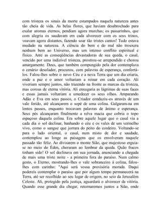 com tristeza os sinais da morte estampados naquela natureza antes
tão cheia de vida. As belas flores, que haviam desabrochado para
exalar aromas eternos, pendiam agora murchas; os passarinhos, que
com alegria os saudavam em cada alvorecer com os seus trinos,
voavam agora distantes, fazendo soar tão tristes cantos! Tudo estava
mudado na natureza. A ciência do bem e do mal não trouxera
nenhum bem ao Universo, mas um intenso conflito espiritual e
físico. Ante as conseqüências devastadoras de sua queda, o casal,
vencido por uma indizível tristeza, prostrou-se arrependido e chorou
amargamente. Deus, que também compungido pela dor contemplava
o cenário desolador, procurou, com palavras de esperança, confortá-
los. Falou-lhes sobre o novo Céu e a nova Terra que um dia criaria,
onde a paz e o amor voltariam a reinar em cada coração. Ali
viveriam sempre juntos, não trazendo na fronte as marcas da tristeza,
mas coroas de eterna vitória. Ali enxugaria as lágrimas de suas faces
e essas jamais voltariam a umedecer os seus olhos. Amparando
Adão e Eva em seus passos, o Criador conduziu-os através de um
vale ferido, até alcançarem o sopé de uma colina. Galgaram-na em
lentos passos, enquanto trocavam palavras de ânimo e esperança.
Seus pés alcançaram finalmente a relva macia que cobria o topo
espaçoso daquela colina. Era sobre aquele lugar que o casal via a
cada dia o sol declinar, banhando o céu e os vales de um vermelho
vivo, como o sangue que jorrara do peito do cordeiro. Voltando-se
para o lado oriental, o casal, num misto de dor e saudade,
contemplou ao longe as paisagens que os envolveram naquele
passado tão feliz. Ao divisarem o monte Sião, que majestoso erguia-
se no meio do Éden, choraram ao lembrar da queda. Quão fracos
tinham sido! O sol declinava em sua jornada, anunciando a chegada
de mais uma triste noite - a primeira fora do paraíso. Num calmo
gesto, o Eterno, mostrando-lhes o vale sobranceiro à colina, falou-
lhes com carinho: "Aqui será vossa provisória morada. Daqui
podereis contemplar o paraíso que por algum tempo permanecerá na
Terra, até ser recolhido ao seu lugar de origem, no seio da Jerusalém
Celeste. Ali, protegido pela justiça, aguardará o alvorecer da vitória.
Quando esse grande dia chegar, retornaremos juntos a Sião, onde
 