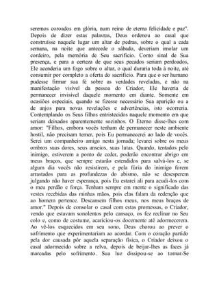 seremos coroados em glória, num reino de eterna felicidade e paz".
Depois de dizer estas palavras, Deus ordenou ao casal que
construísse naquele lugar um altar de pedras, sobre o qual a cada
semana, na noite que antecede o sábado, deveriam imolar um
cordeiro, pela memória de Seu sacrifício. Como sinal de Sua
presença, e para a certeza de que seus pecados seriam perdoados,
Ele acenderia um fogo sobre o altar, o qual duraria toda à noite, até
consumir por completo a oferta do sacrifício. Para que o ser humano
pudesse firmar sua fé sobre as verdades reveladas, e não na
manifestação visível da pessoa do Criador, Ele haveria de
permanecer invisível daquele momento em diante. Somente em
ocasiões especiais, quando se fizesse necessário Sua aparição ou a
de anjos para novas revelações e advertências, isto ocorreria.
Contemplando os Seus filhos entristecidos naquele momento em que
seriam deixados aparentemente sozinhos. O Eterno disse-lhes com
amor: "Filhos, embora vocês tenham de permanecer neste ambiente
hostil, não precisam temer, pois Eu permanecerei ao lado de vocês.
Serei um companheiro amigo nesta jornada; levarei sobre os meus
ombros suas dores, seus anseios, suas lutas. Quando, tentados pelo
inimigo, estiverem a ponto de ceder, poderão encontrar abrigo em
meus braços, que sempre estarão estendidos para salvá-los e, se
algum dia vocês não resistirem, e pela fúria do inimigo forem
arrastados para as profundezas do abismo, não se desesperem
julgando não haver esperança, pois Eu estarei ali para acudi-los com
o meu perdão e força. Tenham sempre em mente o significado das
vestes recebidas das minhas mãos, pois elas falam da redenção que
ao homem pertence. Descansem filhos meus, nos meus braços de
amor." Depois de consolar o casal com estas promessas, o Criador,
vendo que estavam sonolentos pelo cansaço, os fez reclinar no Seu
colo e, como de costume, acariciou-os docemente até adormecerem.
Ao vê-los esquecidos em seu sono, Deus chorou ao prever o
sofrimento que experimentariam ao acordar. Com o coração partido
pela dor causada pôr aquela separação física, o Criador deixou o
casal adormecido sobre a relva, depois de beijar-lhes as faces já
marcadas pelo sofrimento. Sua luz dissipou-se ao tornar-Se
 