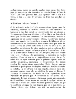 conhecimento, menos os segredos ocultos pelas trevas. Sois livres
para me servirem ou não. Amando a luz estareis ligados à Fonte da
Vida". Com estas palavras, fez Deus separação entre a luz e as
trevas, o bem e o mal. O Universo era livre para escolher seu
destino.
A História do Universo Capitulo II
O tão acalentado sonho do Criador se concretizara. Agora, como Pai
carinhoso, conduzia as criaturas através de uma eternidade de
harmonia e paz. Em virtude do cumprimento das leis divinas, o
Universo expandia-se em felicidade e glória. Havia um forte elo de
amor, que a todos unia fortemente. Os seres racionais, dotados da
capacidade de um desenvolvimento infinito, encontravam indizível
prazer em aprender os inesgotáveis tesouros da Sabedoria divina,
transmitindo-os aos semelhantes. Eram como canais por meio dos
quais a Fonte da Eterna Vida nutria a todos de amor e luz. Em
Jerusalém, os ministros do reino reuniam-se ante o soberano Rei,
sempre prontos a cumprir os Seus propósitos. Era através de Lúcifer
que o Eterno tornava manifesto os Seus desígnios. Depois de receber
uma nova revelação, ele prontamente a transmitia às hostes
angelicais. Estas, por sua vez, a compartilhavam com a criação. Em
célere vôo os anjos rumavam para os planetas capitais, onde, em
grandes assembléias, reuniam-se os representantes dos demais
mundos. Em muitas dessas assembléias, Lúcifer fazia-se presente,
enchendo os participantes de alegria e admiração. Perfeito em todas
as virtudes, ele os cativava com sua simpatia. Nenhum outro anjo
conseguia revelar como ele os mistérios do amor do Eterno. O
Universo, alimentando-se da Fonte da Vida, expandia-se numa
eternidade de perfeita paz. A obediência às leis divinas era o
fundamento de todo progresso e felicidade. Ainda que conscientes
do livre-arbítrio, jamais subira ao coração de qualquer criatura o
desejo de se afastar do Criador. Assim foi por muito tempo, até que
tal problema irrompeu na vida daquele que era o mais íntimo do
Eterno. Lúcifer, que dedicara sua vida ao conhecimento dos
 