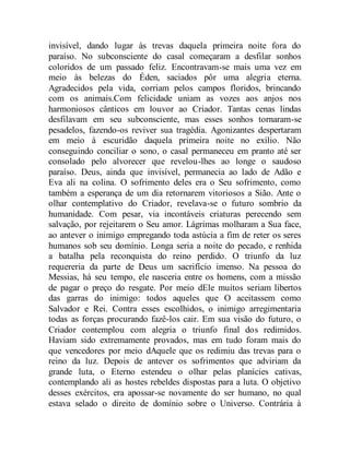 invisível, dando lugar às trevas daquela primeira noite fora do
paraíso. No subconsciente do casal começaram a desfilar sonhos
coloridos de um passado feliz. Encontravam-se mais uma vez em
meio às belezas do Éden, saciados pôr uma alegria eterna.
Agradecidos pela vida, corriam pelos campos floridos, brincando
com os animais.Com felicidade uniam as vozes aos anjos nos
harmoniosos cânticos em louvor ao Criador. Tantas cenas lindas
desfilavam em seu subconsciente, mas esses sonhos tornaram-se
pesadelos, fazendo-os reviver sua tragédia. Agonizantes despertaram
em meio à escuridão daquela primeira noite no exílio. Não
conseguindo conciliar o sono, o casal permaneceu em pranto até ser
consolado pelo alvorecer que revelou-lhes ao longe o saudoso
paraíso. Deus, ainda que invisível, permanecia ao lado de Adão e
Eva ali na colina. O sofrimento deles era o Seu sofrimento, como
também a esperança de um dia retornarem vitoriosos a Sião. Ante o
olhar contemplativo do Criador, revelava-se o futuro sombrio da
humanidade. Com pesar, via incontáveis criaturas perecendo sem
salvação, por rejeitarem o Seu amor. Lágrimas molharam a Sua face,
ao antever o inimigo empregando toda astúcia a fim de reter os seres
humanos sob seu domínio. Longa seria a noite do pecado, e renhida
a batalha pela reconquista do reino perdido. O triunfo da luz
requereria da parte de Deus um sacrifício imenso. Na pessoa do
Messias, há seu tempo, ele nasceria entre os homens, com a missão
de pagar o preço do resgate. Por meio dEle muitos seriam libertos
das garras do inimigo: todos aqueles que O aceitassem como
Salvador e Rei. Contra esses escolhidos, o inimigo arregimentaria
todas as forças procurando fazê-los cair. Em sua visão do futuro, o
Criador contemplou com alegria o triunfo final dos redimidos.
Haviam sido extremamente provados, mas em tudo foram mais do
que vencedores por meio dAquele que os redimiu das trevas para o
reino da luz. Depois de antever os sofrimentos que adviriam da
grande luta, o Eterno estendeu o olhar pelas planícies cativas,
contemplando ali as hostes rebeldes dispostas para a luta. O objetivo
desses exércitos, era apossar-se novamente do ser humano, no qual
estava selado o direito de domínio sobre o Universo. Contrária à
 