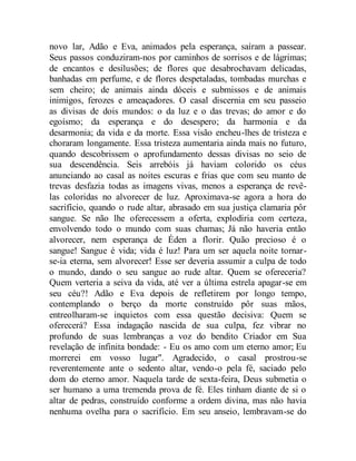 novo lar, Adão e Eva, animados pela esperança, saíram a passear.
Seus passos conduziram-nos por caminhos de sorrisos e de lágrimas;
de encantos e desilusões; de flores que desabrochavam delicadas,
banhadas em perfume, e de flores despetaladas, tombadas murchas e
sem cheiro; de animais ainda dóceis e submissos e de animais
inimigos, ferozes e ameaçadores. O casal discernia em seu passeio
as divisas de dois mundos: o da luz e o das trevas; do amor e do
egoísmo; da esperança e do desespero; da harmonia e da
desarmonia; da vida e da morte. Essa visão encheu-lhes de tristeza e
choraram longamente. Essa tristeza aumentaria ainda mais no futuro,
quando descobrissem o aprofundamento dessas divisas no seio de
sua descendência. Seis arrebóis já haviam colorido os céus
anunciando ao casal as noites escuras e frias que com seu manto de
trevas desfazia todas as imagens vivas, menos a esperança de revê-
las coloridas no alvorecer de luz. Aproximava-se agora a hora do
sacrifício, quando o rude altar, abrasado em sua justiça clamaria pôr
sangue. Se não lhe oferecessem a oferta, explodiria com certeza,
envolvendo todo o mundo com suas chamas; Já não haveria então
alvorecer, nem esperança de Éden a florir. Quão precioso é o
sangue! Sangue é vida; vida é luz! Para um ser aquela noite tornar-
se-ia eterna, sem alvorecer! Esse ser deveria assumir a culpa de todo
o mundo, dando o seu sangue ao rude altar. Quem se ofereceria?
Quem verteria a seiva da vida, até ver a última estrela apagar-se em
seu céu?! Adão e Eva depois de refletirem por longo tempo,
contemplando o berço da morte construído pôr suas mãos,
entreolharam-se inquietos com essa questão decisiva: Quem se
oferecerá? Essa indagação nascida de sua culpa, fez vibrar no
profundo de suas lembranças a voz do bendito Criador em Sua
revelação de infinita bondade: - Eu os amo com um eterno amor; Eu
morrerei em vosso lugar". Agradecido, o casal prostrou-se
reverentemente ante o sedento altar, vendo-o pela fé, saciado pelo
dom do eterno amor. Naquela tarde de sexta-feira, Deus submetia o
ser humano a uma tremenda prova de fé. Eles tinham diante de si o
altar de pedras, construído conforme a ordem divina, mas não havia
nenhuma ovelha para o sacrifício. Em seu anseio, lembravam-se do
 