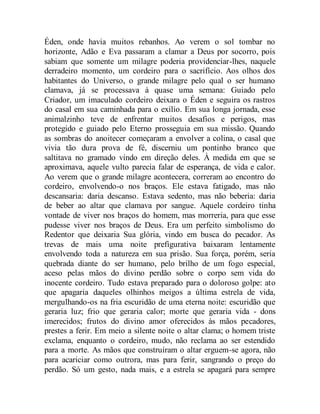 Éden, onde havia muitos rebanhos. Ao verem o sol tombar no
horizonte, Adão e Eva passaram a clamar a Deus por socorro, pois
sabiam que somente um milagre poderia providenciar-lhes, naquele
derradeiro momento, um cordeiro para o sacrifício. Aos olhos dos
habitantes do Universo, o grande milagre pelo qual o ser humano
clamava, já se processava à quase uma semana: Guiado pelo
Criador, um imaculado cordeiro deixara o Éden e seguira os rastros
do casal em sua caminhada para o exílio. Em sua longa jornada, esse
animalzinho teve de enfrentar muitos desafios e perigos, mas
protegido e guiado pelo Eterno prosseguia em sua missão. Quando
as sombras do anoitecer começaram a envolver a colina, o casal que
vivia tão dura prova de fé, discerniu um pontinho branco que
saltitava no gramado vindo em direção deles. À medida em que se
aproximava, aquele vulto parecia falar de esperança, de vida e calor.
Ao verem que o grande milagre acontecera, correram ao encontro do
cordeiro, envolvendo-o nos braços. Ele estava fatigado, mas não
descansaria: daria descanso. Estava sedento, mas não beberia: daria
de beber ao altar que clamava por sangue. Aquele cordeiro tinha
vontade de viver nos braços do homem, mas morreria, para que esse
pudesse viver nos braços de Deus. Era um perfeito simbolismo do
Redentor que deixaria Sua glória, vindo em busca do pecador. As
trevas de mais uma noite prefigurativa baixaram lentamente
envolvendo toda a natureza em sua prisão. Sua força, porém, seria
quebrada diante do ser humano, pelo brilho de um fogo especial,
aceso pelas mãos do divino perdão sobre o corpo sem vida do
inocente cordeiro. Tudo estava preparado para o doloroso golpe: ato
que apagaria daqueles olhinhos meigos a última estrela de vida,
mergulhando-os na fria escuridão de uma eterna noite: escuridão que
geraria luz; frio que geraria calor; morte que geraria vida - dons
imerecidos; frutos do divino amor oferecidos às mãos pecadores,
prestes a ferir. Em meio a silente noite o altar clama; o homem triste
exclama, enquanto o cordeiro, mudo, não reclama ao ser estendido
para a morte. As mãos que construíram o altar erguem-se agora, não
para acariciar como outrora, mas para ferir, sangrando o preço do
perdão. Só um gesto, nada mais, e a estrela se apagará para sempre
 