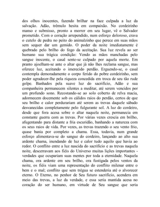 dos olhos inocentes, fazendo brilhar na face culpada a luz da
salvação. Adão, trêmulo hesita em compaixão. No cordeirinho
manso e submisso, pronto a morrer em seu lugar, vê o Salvador
prometido. Com o coração arrependido, num esforço doloroso, crava
o cutelo de pedra no peito do animalzinho que perece em suas mãos
sem sequer dar um gemido. O poder da noite imediatamente é
quebrado pelo brilho do fogo da aceitação. Sua luz revela ao ser
humano sua trágica condição: Vendo as mãos manchadas pelo
sangue inocente, o casal sente-se culpado por aquela morte. Em
pranto ajoelham-se ante o altar que já não lhes reclama sangue, mas
oferece luz, aceitando o imerecido perdão. Erguendo-se, o casal
contempla demoradamente o corpo ferido do pobre cordeirinho, sem
poder agradecer-lhe pela riqueza concedida em troca de seu tão rude
golpe. Banhados pela suave luz do sacrifício, Adão e sua
companheira permanecem silentes a meditar, até serem vencidos por
um profundo sono. Recostando-se ao solo coberto de relva macia,
adormecem docemente sob os cálidos raios do perdão, certos de que
seu brilho e calor perdurariam até serem as trevas daquele sábado
desvanecidas completamente pelo fulgurante sol. A luz do cordeiro,
desde que fora acesa sobre o altar naquela noite, permanecia em
constante guerra com as trevas. Por várias vezes crescia em brilho,
afugentando para distante a fria escuridão, banhando a natureza com
os seus raios de vida. Por vezes, as trevas trazendo o seu vento frio,
quase bania por completo a chama. Essa, todavia, num grande
esforço alimentava-se do sangue do cordeiro, lançando ao alto sua
ardente chama, inundando de luz e calor tudo aquilo que havia ao
redor. O conflito entre a luz nascida do sacrifício e as trevas naquela
noite, descerravam aos fiéis do Universo muitas lições importantes -
verdades que ocupariam suas mentes por toda a eternidade. Naquela
chama, ora ardente em seu brilho, ora fustigada pelos ventos da
noite, os fiéis viam uma representação do conflito milenar entre o
bem e o mal; conflito que sem trégua se estenderia até o alvorecer
eterno. O Eterno, no penhor de Seu futuro sacrifício, acendera em
meio das trevas, a luz da verdade, e essa seria mantida acesa no
coração do ser humano, em virtude de Seu sangue que seria
 