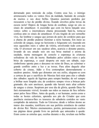 derramado para remissão da culpa. Contra essa luz, o inimigo
arremessaria todos os ventos frios da maldade, banindo do coração
de muitos o seu doce brilho. Quantos jazeriam perdidos por
recusarem a luz do perdão divino, ficando envoltos pelas trevas da
escura noite! Depois de longas horas de combate, surge no céu os
sinais do amanhecer. A escuridão que com ira havia lançado seus
ventos sobre a imorredoura chama procurando bani-la, torna-se
confusa ante os sinais do amanhecer. O céu tingido de um vermelho
vivo, faz lembrar o sangue que jorrara do peito do cordeiro para que
a chama do perdão pudesse iluminar a noite humana. Em meio ao
colorido de sangue, surge no horizonte o fulgurante sol, trazendo em
seus aquecidos raios o sabor da vitória, envolvendo tudo com sua
vida. O alvorecer em seu saudoso afeto, acaricia o distante paraíso,
levando de seu amado seio em sua brisa matinal o aroma da
saudade, numa mensagem de consolo e esperança às criaturas
sofredoras do vale da morte. Banhados pelos cálidos raios e pela
brisa da esperança, o casal desperta em mais um sábado, cujo
simbolismo aponta para o descanso no reino de Deus, ao culminar o
grande conflito entre a luz e as trevas. Para além daquele altar
coberto de cinzas, Adão e Eva contemplam demoradamente o
saudoso paraíso. Ainda que distantes em seu exílio, alegram-se com
a certeza de que o sacrifício do Messias fará raiar para eles o sábado
dos sábados: aquele de lágrimas para sempre banidas; de sol sempre
a brilhar num límpido céu; de cordeiros sempre vivos a brincar pelo
gramado; dia sem anoitecer, quando não haverá mais altar coberto
de sangue e cinzas. Suspiram por esse dia de glória, quando Deus Se
fará eternamente visível, levando nas mãos as marcas de Seu infinito
amor pelos Seus filhos. Antes da queda, o ser humano, assim como a
todas as hostes celestiais, aprendia aos pés do Criador que com
paciência ensinava-lhes os tesouros da sabedoria contidos no vasto
compêndio da natureza. Tudo no Universo, desde o ínfimo átomo ao
maior dos mundos, testificava em sua perfeita existência do caráter
do divino Rei. Muitos ensinamentos, porém, permaneceram ocultos
nas páginas desse grande livro no período que antecedeu à queda:
Eram como as estrelas que, ocultas durante o dia, revelam seu brilho
 