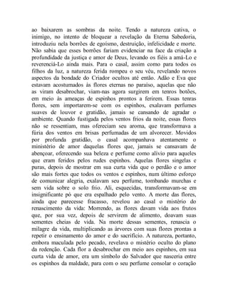 ao baixarem as sombras da noite. Tendo a natureza cativa, o
inimigo, no intento de bloquear a revelação da Eterna Sabedoria,
introduziu nela borrões de egoísmo, destruição, infelicidade e morte.
Não sabia que esses borrões fariam evidenciar na face da criação a
profundidade da justiça e amor de Deus, levando os fiéis a amá-Lo e
reverenciá-Lo ainda mais. Para o casal, assim como para todos os
filhos da luz, a natureza ferida rompeu o seu véu, revelando novos
aspectos da bondade do Criador ocultos até então. Adão e Eva que
estavam acostumados às flores eternas no paraíso, aquelas que não
as viram desabrochar, viam-nas agora surgirem em tenros botões,
em meio às ameaças de espinhos prontos a ferirem. Essas tenras
flores, sem importarem-se com os espinhos, exalavam perfumes
suaves de louvor e gratidão, jamais se cansando de agradar o
ambiente. Quando fustigada pelos ventos frios da noite, essas flores
não se ressentiam, mas ofereciam seu aroma, que transformava a
fúria dos ventos em brisas perfumadas de um alvorecer. Movidos
por profunda gratidão, o casal acompanhava atentamente o
ministério de amor daquelas flores que, jamais se cansavam de
abençoar, oferecendo sua beleza e perfume como alívio para aqueles
que eram feridos pelos rudes espinhos. Aquelas flores singelas e
puras, depois de mostrar em sua curta vida que o perdão e o amor
são mais fortes que todos os ventos e espinhos, num último esforço
de comunicar alegria, exalavam seu perfume, tombando murchas e
sem vida sobre o solo frio. Ali, esquecidas, transformavam-se em
insignificante pó que era espalhado pelo vento. A morte das flores,
ainda que parecesse fracasso, revelou ao casal o mistério do
renascimento da vida: Morrendo, as flores davam vida aos frutos
que, por sua vez, depois de servirem de alimento, doavam suas
sementes cheias de vida. Na morte dessas sementes, renascia o
milagre da vida, multiplicando as árvores com suas flores prontas a
repetir o ensinamento do amor e do sacrifício. A natureza, portanto,
embora maculada pelo pecado, revelava o mistério oculto do plano
da redenção. Cada flor a desabrochar em meio aos espinhos, em sua
curta vida de amor, era um símbolo do Salvador que nasceria entre
os espinhos da maldade, para com o seu perfume consolar o coração
 