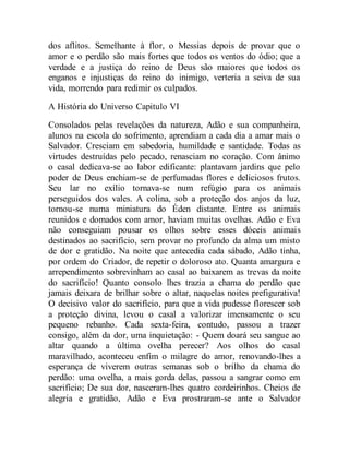 dos aflitos. Semelhante à flor, o Messias depois de provar que o
amor e o perdão são mais fortes que todos os ventos do ódio; que a
verdade e a justiça do reino de Deus são maiores que todos os
enganos e injustiças do reino do inimigo, verteria a seiva de sua
vida, morrendo para redimir os culpados.
A História do Universo Capitulo VI
Consolados pelas revelações da natureza, Adão e sua companheira,
alunos na escola do sofrimento, aprendiam a cada dia a amar mais o
Salvador. Cresciam em sabedoria, humildade e santidade. Todas as
virtudes destruídas pelo pecado, renasciam no coração. Com ânimo
o casal dedicava-se ao labor edificante: plantavam jardins que pelo
poder de Deus enchiam-se de perfumadas flores e deliciosos frutos.
Seu lar no exílio tornava-se num refúgio para os animais
perseguidos dos vales. A colina, sob a proteção dos anjos da luz,
tornou-se numa miniatura do Éden distante. Entre os animais
reunidos e domados com amor, haviam muitas ovelhas. Adão e Eva
não conseguiam pousar os olhos sobre esses dóceis animais
destinados ao sacrifício, sem provar no profundo da alma um misto
de dor e gratidão. Na noite que antecedia cada sábado, Adão tinha,
por ordem do Criador, de repetir o doloroso ato. Quanta amargura e
arrependimento sobrevinham ao casal ao baixarem as trevas da noite
do sacrifício! Quanto consolo lhes trazia a chama do perdão que
jamais deixara de brilhar sobre o altar, naquelas noites prefigurativa!
O decisivo valor do sacrifício, para que a vida pudesse florescer sob
a proteção divina, levou o casal a valorizar imensamente o seu
pequeno rebanho. Cada sexta-feira, contudo, passou a trazer
consigo, além da dor, uma inquietação: - Quem doará seu sangue ao
altar quando a última ovelha perecer? Aos olhos do casal
maravilhado, aconteceu enfim o milagre do amor, renovando-lhes a
esperança de viverem outras semanas sob o brilho da chama do
perdão: uma ovelha, a mais gorda delas, passou a sangrar como em
sacrifício; De sua dor, nasceram-lhes quatro cordeirinhos. Cheios de
alegria e gratidão, Adão e Eva prostraram-se ante o Salvador
 