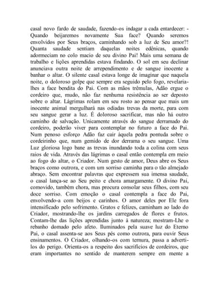 casal novo fardo de saudade, fazendo-os indagar a cada entardecer: -
Quando beijaremos novamente Sua face? Quando seremos
envolvidos por Seus braços, caminhando sob a luz de Seu amor?!
Quanta saudade sentiam daquelas noites edênicas, quando
adormeciam no colo macio de seu divino Pai! Mais uma semana de
trabalho e lições aprendidas estava findando. O sol em seu declinar
anunciava outra noite de arrependimento e de sangue inocente a
banhar o altar. O silente casal estava longe de imaginar que naquela
noite, o doloroso golpe que sempre era seguido pelo fogo, revelaria-
lhes a face bendita do Pai. Com as mãos trêmulas, Adão ergue o
cordeiro que, mudo, não faz nenhuma resistência ao ser deposto
sobre o altar. Lágrimas rolam em seu rosto ao pensar que mais um
inocente animal mergulhará nas odiadas trevas da morte, para com
seu sangue gerar a luz. É doloroso sacrificar, mas não há outro
caminho de salvação. Unicamente através do sangue derramado do
cordeiro, poderão viver para contemplar no futuro a face do Pai.
Num penoso esforço Adão faz cair àquela pedra pontuda sobre o
cordeirinho que, num gemido de dor derrama o seu sangue. Uma
Luz gloriosa logo bane as trevas inundando toda a colina com seus
raios de vida. Através das lágrimas o casal então contempla em meio
ao fogo do altar, o Criador. Num gesto de amor, Deus abre os Seus
braços como outrora, e com um sorriso caminha para o tão almejado
abraço. Sem encontrar palavras que expressem sua imensa saudade,
o casal lança-se ao Seu peito e chora amargamente. O divino Pai,
comovido, também chora, mas procura consolar seus filhos, com seu
doce sorriso. Com emoção o casal contempla a face do Pai,
envolvendo-a com beijos e carinhos. O amor deles por Ele fora
intensificado pelo sofrimento. Gratos e felizes, caminham ao lado do
Criador, mostrando-lhe os jardins carregados de flores e frutos.
Contam-lhe das lições aprendidas junto à natureza; mostram-Lhe o
rebanho domado pelo afeto. Iluminados pela suave luz do Eterno
Pai, o casal assenta-se aos Seus pés como outrora, para ouvir Seus
ensinamentos. O Criador, olhando-os com ternura, passa a adverti-
los do perigo. Orienta-os a respeito dos sacrifícios de cordeiros, que
eram importantes no sentido de manterem sempre em mente a
 