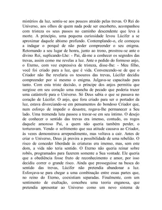 mistérios da luz, sentiu-se aos poucos atraído pelas trevas. O Rei do
Universo, aos olhos de quem nada pode ser encoberto, acompanhou
com tristeza os seus passos no caminho descendente que leva à
morte. A princípio, uma pequena curiosidade levou Lúcifer a se
aproximar daquele abismo profundo. Contemplando-o, ele começou
a indagar o porquê de não poder compreender o seu enigma.
Retornando a seu lugar de honra, junto ao trono, prostrou-se ante o
divino Rei, suplicando-Lhe: - Pai, dá-me a conhecer os segredos das
trevas, assim como me revelas a luz. Ante o pedido do formoso anjo,
o Eterno, com voz expressiva de tristeza, disse-lhe: - Meu filho,
você foi criado para a luz, que é vida. Convencendo-se de que o
Criador não lhe revelaria os tesouros das trevas, Lúcifer decidiu
compreender por si mesmo o enigma. Julgava-se capacitado para
tanto. Com esta triste decisão, o príncipe dos anjos permitiu que
surgisse em seu coração uma mancha de pecado que poderia trazer
uma catástrofe para o Universo. Só Deus sabia o que se passava no
coração de Lúcifer. O anjo, que fora criado para ser o portador da
luz, estava divorciando-se em pensamentos do bondoso Criador que,
num esforço de impedir o desastre, rogava-lhe permanecer a Seu
lado. Uma tremenda luta passou a travar-se em seu íntimo. O desejo
de conhecer o sentido das trevas era imenso, contudo, os rogos
daquele amoroso Pai, a quem não queria também perder, o
torturavam. Vendo o sofrimento que sua atitude causava ao Criador,
às vezes demonstrava arrependimento, mas voltava a cair. Antes de
criar o Universo, Deus já previra a possibilidade de uma rebelião. O
risco de conceder liberdade às criaturas era imenso, mas, sem este
dom, a vida não teria sentido. O Eterno não queria reinar sobre
robôs, programados para fazerem somente a Sua vontade. Ele queria
que a obediência fosse fruto de reconhecimento e amor, por isso
decidiu correr o grande risco. Ainda que prosseguisse na busca do
sentido das trevas, Lúcifer não pretendia abandonar a luz.
Esforçava-se para chegar a uma combinação entre essas partes que,
no reino do Eterno, coexistiam separadas. Finalmente, com um
sentimento de exaltação, concebeu uma teoria enganosa, que
pretendia apresentar ao Universo como um novo sistema de
 