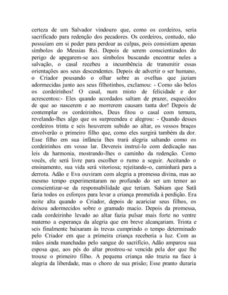 certeza de um Salvador vindouro que, como os cordeiros, seria
sacrificado para redenção dos pecadores. Os cordeiros, contudo, não
possuíam em si poder para perdoar as culpas, pois consistiam apenas
símbolos do Messias Rei. Depois de serem conscientizados do
perigo de apegarem-se aos símbolos buscando encontrar neles a
salvação, o casal recebeu a incumbência de transmitir essas
orientações aos seus descendentes. Depois de advertir o ser humano,
o Criador pousando o olhar sobre as ovelhas que jaziam
adormecidas junto aos seus filhotinhos, exclamou: - Como são belos
os cordeirinhos! O casal, num misto de felicidade e dor
acrescentou:- Eles quando acordados saltam de prazer, esquecidos
de que ao nascerem e ao morrerem causam tanta dor! Depois de
contemplar os cordeirinhos, Deus fitou o casal com ternura,
revelando-lhes algo que os surpreendeu e alegrou: - Quando desses
cordeiros trinta e seis houverem subido ao altar, os vossos braços
envolverão o primeiro filho que, como eles surgirá também da dor.
Esse filho em sua infância lhes trará alegria saltando como os
cordeirinhos em vosso lar. Devereis instruí-lo com dedicação nas
leis da harmonia, mostrando-lhes o caminho da redenção. Como
vocês, ele será livre para escolher o rumo a seguir. Aceitando o
ensinamento, sua vida será vitoriosa; rejeitando-o, caminhará para a
derrota. Adão e Eva ouviram com alegria a promessa divina, mas ao
mesmo tempo experimentaram no profundo do ser um temor ao
conscientizar-se da responsabilidade que teriam. Sabiam que Satã
faria todos os esforços para levar a criança prometida à perdição. Era
noite alta quando o Criador, depois de acariciar seus filhos, os
deixou adormecidos sobre o gramado macio. Depois da promessa,
cada cordeirinho levado ao altar fazia pulsar mais forte no ventre
materno a esperança da alegria que em breve alcançariam. Trinta e
seis finalmente baixaram às trevas cumprindo o tempo determinado
pelo Criador em que a primeira criança receberia a luz. Com as
mãos ainda manchadas pelo sangue do sacrifício, Adão amparou sua
esposa que, aos pés do altar prostrou-se vencida pela dor que lhe
trouxe o primeiro filho. A pequena criança não trazia na face à
alegria da liberdade, mas o choro de sua prisão; Esse pranto duraria
 